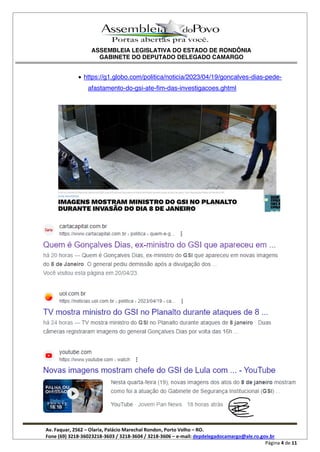 ASSEMBLEIA LEGISLATIVA DO ESTADO DE RONDÔNIA
GABINETE DO DEPUTADO DELEGADO CAMARGO
Av. Faquar, 2562 Olaria, Palácio Marechal Rondon, Porto Velho RO.
Fone (69) 3218-36023218-3603 / 3218-3604 / 3218-3606 e-mail: depdelegadocamargo@ale.ro.gov.br
Página 4 de 11
https://g1.globo.com/politica/noticia/2023/04/19/goncalves-dias-pede-
afastamento-do-gsi-ate-fim-das-investigacoes.ghtml
 