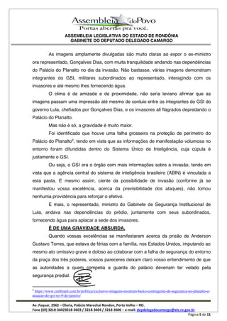 ASSEMBLEIA LEGISLATIVA DO ESTADO DE RONDÔNIA
GABINETE DO DEPUTADO DELEGADO CAMARGO
Av. Faquar, 2562 Olaria, Palácio Marechal Rondon, Porto Velho RO.
Fone (69) 3218-36023218-3603 / 3218-3604 / 3218-3606 e-mail: depdelegadocamargo@ale.ro.gov.br
Página 5 de 11
As imagens amplamente divulgadas são muito claras ao expor o ex-ministro
ora representado, Gonçalves Dias, com muita tranquilidade andando nas dependências
do Palácio do Planalto no dia da invasão. Não bastasse, várias imagens demonstram
integrantes do GSI, militares subordinados ao representado, interagindo com os
invasores e até mesmo lhes fornecendo água.
O clima é de amizade e de proximidade, não seria leviano afirmar que as
imagens passam uma impressão até mesmo de conluio entre os integrantes do GSI do
governo Lula, chefiados por Gonçalves Dias, e os invasores ali flagrados depredando o
Palácio do Planalto.
Mas não é só, a gravidade é muito maior.
Foi identificado que houve uma falha grosseira na proteção de perímetro do
Palácio do Planalto2
, tendo em vista que as informações de manifestação volumosa no
entorno foram difundidas dentro do Sistema Único de Inteligência, cuja cúpula é
justamente o GSI.
Ou seja, o GSI era o órgão com mais informações sobre a invasão, tendo em
vista que a agência central do sistema de inteligência brasileiro (ABIN) é vinculada a
esta pasta. E mesmo assim, ciente da possibilidade de invasão (conforme já se
manifestou vossa excelência, acerca da previsibilidade dos ataques), não tomou
nenhuma providência para reforçar o efetivo.
E mais, o representado, ministro do Gabinete de Segurança Institucional de
Lula, andava nas dependências do prédio, juntamente com seus subordinados,
fornecendo água para aplacar a sede dos invasores.
É DE UMA GRAVIDADE ABSURDA.
Quando vossas excelências se manifestaram acerca da prisão de Anderson
Gustavo Torres, que estava de férias com a família, nos Estados Unidos, imputando ao
mesmo ato omissivo grave e doloso ao colaborar com a falha de segurança do entorno
da praça dos três poderes, vossos pareceres deixam claro vosso entendimento de que
as autoridades a quem competia a guarda do palácio deveriam ter velado pela
segurança predial.
2
https://www.cnnbrasil.com.br/politica/exclusivo-imagens-mostram-baixo-contingente-de-seguranca-no-planalto-e-
atuacao-do-gsi-no-8-de-janeiro/
 