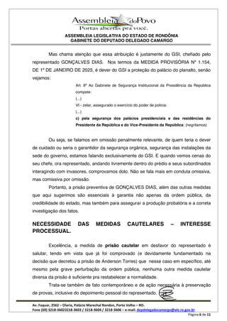 ASSEMBLEIA LEGISLATIVA DO ESTADO DE RONDÔNIA
GABINETE DO DEPUTADO DELEGADO CAMARGO
Av. Faquar, 2562 Olaria, Palácio Marechal Rondon, Porto Velho RO.
Fone (69) 3218-36023218-3603 / 3218-3604 / 3218-3606 e-mail: depdelegadocamargo@ale.ro.gov.br
Página 6 de 11
Mas chama atenção que essa atribuição é justamente do GSI, chefiado pelo
representado GONÇALVES DIAS. Nos termos da MEDIDA PROVISÓRIA Nº 1.154,
DE 1º DE JANEIRO DE 2023, é dever do GSI a proteção do palácio do planalto, senão
vejamos:
Art. 8º Ao Gabinete de Segurança Institucional da Presidência da República
compete:
(...)
VI - zelar, assegurado o exercício do poder de polícia:
(...)
c) pela segurança dos palácios presidenciais e das residências do
Presidente da República e do Vice-Presidente da República; (negritamos)
Ou seja, se falamos em omissão penalmente relevante, de quem teria o dever
de cuidado ou seria o garantidor da segurança orgânica, segurança das instalações da
sede do governo, estamos falando exclusivamente do GSI. E quando vemos cenas do
seu chefe, ora representado, andando livremente dentro do prédio e seus subordinados
interagindo com invasores, comprovamos dolo. Não se fala mais em conduta omissiva,
mas comissiva por omissão.
Portanto, a prisão preventiva de GONÇALVES DIAS, além das outras medidas
que aqui sugerimos são essenciais à garantia não apenas da ordem pública, da
credibilidade do estado, mas também para assegurar a produção probatória e a correta
investigação dos fatos.
NECESSIDADE DAS MEDIDAS CAUTELARES INTERESSE
PROCESSUAL.
Excelência, a medida de prisão cautelar em desfavor do representado é
salutar, tendo em vista que já foi comprovado (e devidamente fundamentado na
decisão que decretou a prisão de Anderson Torres) que nesse caso em específico, até
mesmo pela grave perturbação da ordem pública, nenhuma outra medida cautelar
diversa da prisão é suficiente pra restabelecer a normalidade.
Trata-se também de fato contemporâneo e de ação necessária à preservação
de provas, inclusive do depoimento pessoal do representado.
 