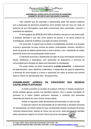 ASSEMBLEIA LEGISLATIVA DO ESTADO DE RONDÔNIA
GABINETE DO DEPUTADO DELEGADO CAMARGO
Av. Faquar, 2562 Olaria, Palácio Marechal Rondon, Porto Velho RO.
Fone (69) 3218-36023218-3603 / 3218-3604 / 3218-3606 e-mail: depdelegadocamargo@ale.ro.gov.br
Página 7 de 11
Vale ressaltar que em liberdade o representado pode não apenas colaborar
com a destruição de elementos probatórios como também está em risco em razão do
potencial de seu interrogatório (que pode comprometer altas autoridades, inclusive o
presidente da república).
O interrogatório de GONÇALVES DIAS é também uma prova a ser preservada,
e qualquer atentado à sua vida, como queima de arquivo, é um grave prejuízo às
investigações, podendo inviabilizar a punição de outros envolvidos.
Por outro lado, é urgente que se afaste a inviolabilidade domiciliar e se proceda
à busca e apreensão na casa, imóveis de acesso, propriedades, veículos, escritório e
locais de guarda de objetos pertencentes a esse indivíduo, com o desiderato de coletar
elementos acerca de sua participação nesse evento.
É sobretudo essencial o afastamento do sigilo de suas informações bancárias e
fiscais, telefônicas e telemáticas, com apreensão de dispositivos e terminais de
comunicação para extração de dados que interessem à investigação.
Por essas razões, se fazem necessários: a prisão preventiva, o afastamento
do sigilo bancário, fiscal, telefônico e telemático, o afastamento de sigilo de dispositivos
e terminais de comunicação e a busca e apreensão em todos os pontos sob controle
direto e indireto do representado Gen. Gonçalves Dias.
POSSIBILIDADE JURÍDICA DA CONCESSÃO DAS MEDIDAS
CAUTELARES PLEITEADAS
A prisão provisória ou cautelar de qualquer indivíduo é medida excepcional,
sendo admitida apenas quando sua liberdade oferecer risco à regular tramitação do
processo ou à ordem pública (periculum libertatis), e contando com elementos
suficientes de autoria do crime (fumus comissi delicti).
Ambos os requisitos estão devidamente demonstrados no caso em tela.
O periculum decorre da necessidade de se interromper a atividade criminosa
do representado, ao mesmo tempo em que sua liberdade impede a produção de provas
(inclusive testemunhais). Quanto ao fumus, por seu turno, resta devidamente atendido
pelas claríssimas imagens do circuito interno que foram divulgadas.
 