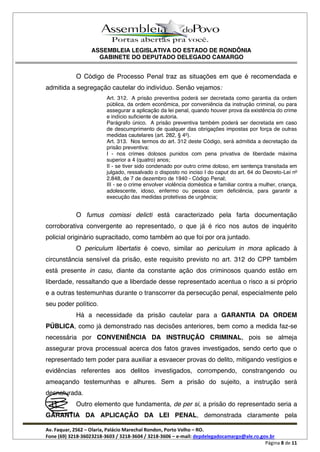 ASSEMBLEIA LEGISLATIVA DO ESTADO DE RONDÔNIA
GABINETE DO DEPUTADO DELEGADO CAMARGO
Av. Faquar, 2562 Olaria, Palácio Marechal Rondon, Porto Velho RO.
Fone (69) 3218-36023218-3603 / 3218-3604 / 3218-3606 e-mail: depdelegadocamargo@ale.ro.gov.br
Página 8 de 11
O Código de Processo Penal traz as situações em que é recomendada e
admitida a segregação cautelar do indivíduo. Senão vejamos:
Art. 312. A prisão preventiva poderá ser decretada como garantia da ordem
pública, da ordem econômica, por conveniência da instrução criminal, ou para
assegurar a aplicação da lei penal, quando houver prova da existência do crime
e indício suficiente de autoria.
Parágrafo único. A prisão preventiva também poderá ser decretada em caso
de descumprimento de qualquer das obrigações impostas por força de outras
medidas cautelares (art. 282, § 4o
).
Art. 313. Nos termos do art. 312 deste Código, será admitida a decretação da
prisão preventiva:
I - nos crimes dolosos punidos com pena privativa de liberdade máxima
superior a 4 (quatro) anos;
II - se tiver sido condenado por outro crime doloso, em sentença transitada em
julgado, ressalvado o disposto no inciso I do caput do art. 64 do Decreto-Lei no
2.848, de 7 de dezembro de 1940 - Código Penal;
III - se o crime envolver violência doméstica e familiar contra a mulher, criança,
adolescente, idoso, enfermo ou pessoa com deficiência, para garantir a
execução das medidas protetivas de urgência;
O fumus comissi delicti está caracterizado pela farta documentação
corroborativa convergente ao representado, o que já é rico nos autos de inquérito
policial originário supracitado, como também ao que foi por ora juntado.
O periculum libertatis é coevo, similar ao periculum in mora aplicado à
circunstância sensível da prisão, este requisito previsto no art. 312 do CPP também
está presente in casu, diante da constante ação dos criminosos quando estão em
liberdade, ressaltando que a liberdade desse representado acentua o risco a si próprio
e a outras testemunhas durante o transcorrer da persecução penal, especialmente pelo
seu poder político.
Há a necessidade da prisão cautelar para a GARANTIA DA ORDEM
PÚBLICA, como já demonstrado nas decisões anteriores, bem como a medida faz-se
necessária por CONVENIÊNCIA DA INSTRUÇÃO CRIMINAL, pois se almeja
assegurar prova processual acerca dos fatos graves investigados, sendo certo que o
representado tem poder para auxiliar a esvaecer provas do delito, mitigando vestígios e
evidências referentes aos delitos investigados, corrompendo, constrangendo ou
ameaçando testemunhas e alhures. Sem a prisão do sujeito, a instrução será
desnaturada.
Outro elemento que fundamenta, de per si, a prisão do representado seria a
GARANTIA DA APLICAÇÃO DA LEI PENAL, demonstrada claramente pela
 