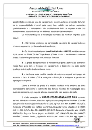 ASSEMBLEIA LEGISLATIVA DO ESTADO DE RONDÔNIA
GABINETE DO DEPUTADO DELEGADO CAMARGO
Av. Faquar, 2562 Olaria, Palácio Marechal Rondon, Porto Velho RO.
Fone (69) 3218-36023218-3603 / 3218-3604 / 3218-3606 e-mail: depdelegadocamargo@ale.ro.gov.br
Página 9 de 11
possibilidade concreta de fuga do representado, e assim, pela sua pretensão de furtar-
se à responsabilidade criminal, pois, como bem sabido, os indícios aumentam
gradativamente e o representado têm conhecimento disso, e ninguém aceita com
tranquilidade a possibilidade de ser recolhido ao cárcere definitivamente.
Os fundamentos para a decretação da medida se mostram límpidos, quais
sejam:
1 Há indícios suficientes da participação ou autoria do representado nos
crimes ora apurados, conforme elementos colhidos;
2 Os fatos investigados no Inquérito Policial n. 4.923/DF amoldam-se aos
tipos penais do Título XII do Código Penal (Crimes contra o estado democrático de
direto). São crimes gravíssimos com penas de reclusão.
3 A prisão do representado é imprescindível para a colheita de elementos
nessa fase, pois com a liberdade do representado o descrédito na ação estatal
privilegia a destruição de elementos de prova.
4 Nenhuma outra medida cautelar de natureza pessoal será capaz de
encerrar o dano à ordem pública, assegurar a instrução e assegurar a garantia da
aplicação da lei penal.
Como a medida de prisão é a medida cautelar mais extrema, se torna
desnecessário demonstrar o cabimento das demais medidas de investigação pelas
quais se representa, em especial a busca e apreensão e as quebras de sigilo.
A prisão preventiva de MARCO EDSON GONÇALVES DIAS, portanto,
se trata de medida razoável, adequada e proporcional para garantia da ordem pública e
conveniência da instrução criminal (HC 157.972 AgR/DF, Rel. Min. GILMAR MENDES,
Relator(a) p/ Acórdão Min. NUNES MARQUES, Segunda Turma, julgado em 8/4/2021;
HC 191.068 AgR/RJ, Rel. Min. GILMAR MENDES, Relator(a) p/ Acórdão Min. NUNES
MARQUES, Segunda Turma, julgado em 8/4/2021; HC 169.087/SP, Rel. Min. MARCO
AURÉLIO, Primeira Turma, julgado em 4/5/2020; HC 158.927/GO, Rel. Min. MARCO
 