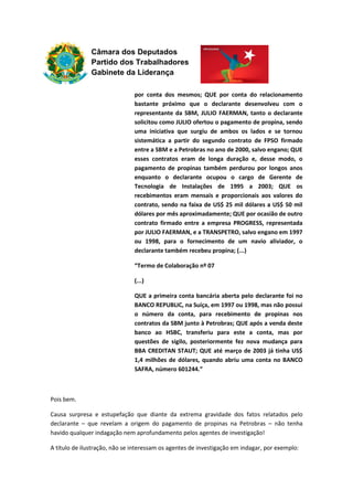 Câmara dos Deputados
Partido dos Trabalhadores
Gabinete da Liderança
por conta dos mesmos; QUE por conta do relacionamento
bastante próximo que o declarante desenvolveu com o
representante da SBM, JULIO FAERMAN, tanto o declarante
solicitou como JULIO ofertou o pagamento de propina, sendo
uma iniciativa que surgiu de ambos os lados e se tornou
sistemática a partir do segundo contrato de FPSO firmado
entre a SBM e a Petrobras no ano de 2000, salvo engano; QUE
esses contratos eram de longa duração e, desse modo, o
pagamento de propinas também perdurou por longos anos
enquanto o declarante ocupou o cargo de Gerente de
Tecnologia de Instalações de 1995 a 2003; QUE os
recebimentos eram mensais e proporcionais aos valores do
contrato, sendo na faixa de US$ 25 mil dólares a US$ 50 mil
dólares por mês aproximadamente; QUE por ocasião de outro
contrato firmado entre a empresa PROGRESS, representada
por JULIO FAERMAN, e a TRANSPETRO, salvo engano em 1997
ou 1998, para o fornecimento de um navio aliviador, o
declarante também recebeu propina; (...)
“Termo de Colaboração nº 07
(...)
QUE a primeira conta bancária aberta pelo declarante foi no
BANCO REPUBLIC, na Suíça, em 1997 ou 1998, mas não possui
o número da conta, para recebimento de propinas nos
contratos da SBM junto à Petrobras; QUE após a venda deste
banco ao HSBC, transferiu para este a conta, mas por
questões de sigilo, posteriormente fez nova mudança para
BBA CREDITAN STAUT; QUE até março de 2003 já tinha US$
1,4 milhões de dólares, quando abriu uma conta no BANCO
SAFRA, número 601244.”
Pois bem.
Causa surpresa e estupefação que diante da extrema gravidade dos fatos relatados pelo
declarante – que revelam a origem do pagamento de propinas na Petrobras – não tenha
havido qualquer indagação nem aprofundamento pelos agentes de investigação!
A título de ilustração, não se interessam os agentes de investigação em indagar, por exemplo:
 