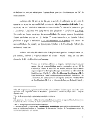 11
do Tribunal de Justiça e o Código de Processo Penal, por força do disposto no art. 7916
da
mencionada lei.
Ademais, não há que se ter dúvidas a respeito do cabimento do processo de
apuração por crime de responsabilidade por atos do Vice-Governador do Estado. O art.
40, inciso XX, da Constituição do Estado de Santa Catarina17
é taxativo ao estabelecer que
a Assembleia Legislativa tem competência para processar o Governador e o Vice-
Governador do Estado nos crimes de responsabilidade. Do mesmo modo, a Constituição
Federal estabelece em seu art. 52, inciso I18
, como competência do Senado Federal
processar e julgar o Presidente e o Vice-Presidente da República nos crimes de
responsabilidade. As redações da Constituição Estadual e da Constituição Federal são,
novamente, simétricas.
Sobre o tema de o Vice-Presidente da República ser passível de impeachment - e,
por simetria, também o Vice-Governador do Estado - Michel Temer, em sua obra
Elementos de Direito Constitucional, destaca:
Comuns são os crimes definidos na lei penal e cometíveis por qualquer
pessoa. São de responsabilidade aqueles capitulados no art. 85 da
Constituição Federal. E praticáveis por pessoas em certas funções. Quais
as pessoas passíveis de responsabilização política? São: a) o Presidente da
República (arts. 85 e 52, I) e o Vice-Presidente da República (art. 52, I);
b) os Ministros de Estado e os Comandantes da Marinha, do Exército e da
Aeronáutica, nos crimes conexos com aqueles praticados pelo Presidente
da República (arts. 52, I); c) os Ministros do Supremo Tribunal Federal, o
16
Art. 79. No processo e julgamento do Governador serão subsidiários desta lei naquilo em que lhe forem
aplicáveis, assim o regimento interno da Assembléia Legislativa e do Tribunal de Justiça, como o Código de
Processo Penal.
17
Art. 40. É da competência exclusiva da Assembleia Legislativa:
[...]
XX - processar o Governador e o Vice-Governador do Estado nos crimes de responsabilidade, bem como os
Secretários de Estado nos crimes da mesma natureza conexos com aqueles;
18
Art. 52. Compete privativamente ao Senado Federal:
I - processar e julgar o Presidente e o Vice-Presidente da República nos crimes de responsabilidade, bem
como os Ministros de Estado e os Comandantes da Marinha, do Exército e da Aeronáutica nos crimes da
mesma natureza conexos com aqueles;
 