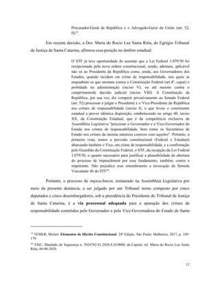 12
Procurador-Geral da República e o Advogado-Geral da União (art. 52,
II)19
.
Em recente decisão, a Des. Maria do Rocio Luz Santa Ritta, do Egrégio Tribunal
de Justiça de Santa Catarina, afirmou essa posição no âmbito estadual:
O STF já teve oportunidade de assentar que a Lei Federal 1.079/50 foi
recepcionada pela nova ordem constitucional, sendo, ademais, aplicável
não só ao Presidente da República como, ainda, aos Governadores dos
Estados, quando incidem em crime de responsabilidade, nos quais se
enquadram os que atentam contra a Constituição Federal (art.4º, caput) e
probidade na administração (inciso V), ou até mesmo contra o
cumprimentode decisão judicial (inciso VIII). A Constituição da
República, por sua vez, diz competir privativamente ao Senado Federal
(art. 52) processar e julgar o Presidente e o Vice-Presidente da República
nos crimes de responsabilidade (inciso I), o que levou o constituinte
estadual a prever idêntica disposição, estabelecendo no artigo 40, inciso
XX, da Constituição Estadual, que é da competência exclusiva da
Assembléia Legislativa "processar o Governador e o Vice-Governador do
Estado nos crimes de responsabilidade, bem como os Secretários de
Estado nos crimes da mesma natureza conexos com aqueles". Portanto, à
primeira vista, temos a previsão constitucional (Federal e Estadual)
abarcando também o Vice, em crime de responsabilidade, e a confirmação
pelo Guardião da Constituição Federal, o STF, da recepção da Lei Federal
1.079/50, o quanto necessário para justificar a plausibilidade da abertura
do processo de impeachment por esse fundamento, também, contra a
impetrante. Não prejudica esse entendimento a invocação da Súmula
Vinculante 46 do STF20
.
Portanto, o processo de impeachment, instaurado na Assembleia Legislativa por
meio da presente denúncia, a ser julgado por um Tribunal misto composto por cinco
deputados e cinco desembargadores, sob a presidência do Presidente do Tribunal de Justiça
de Santa Catarina, é a via processual adequada para a apuração dos crimes de
responsabilidade cometidos pelo Governador e pela Vice-Governadora do Estado de Santa
19
TEMER, Michel. Elementos de Direito Constitucional. 24ª Edição. São Paulo: Malheiros, 2017, p. 169-
170.
20
TJSC, Mandado de Segurança n. 5024702-81.2020.8.24.0000, da Capital, rel. Maria do Rocio Luz Santa
Ritta, 06-08-2020.
 