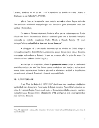 13
Catarina, previstos no rol do art. 72 da Constituição do Estado de Santa Catarina e
detalhados na Lei Federal nº 1.079/1950.
Não só é esta a via adequada, como também necessária, diante da gravidade dos
fatos narrados e assustador desrespeito pela vida de todos a quem prometeram servir com
lealdade e honestidade.
Em todos os fatos narrados nesta denúncia, vê-se que, ao ordenar despesas ilegais,
colocar em risco a incolumidade pública e consentir para com a descarada corrupção
instaurada no período, procederam Carlos Moisés e Daniela Reinehr “de modo
incompatível com a dignidade, a honra e o decoro do cargo”.
A corrupção vil (e até mesmo amadora) que se revelou no Estado atingiu a
população com golpes de inédito furor, exatamente quando de sua maior crise, e desanima
os corações mais valorosos. Todavia, “o que me preocupa não é o grito dos maus; é o
silêncio dos bons” (Martin Luther King Jr.).
No caso que ora se apresenta, diante de provas alarmantes de que as condutas do
atual Governador e de sua Vice foram graves o suficiente para ensejar a aplicação da
norma, justa a apreciação da denúncia que aqui se alinhava e, ao final, o impedimento
proveniente da prática de detestáveis crimes de responsabilidade.
III. LEGITIMIDADE
O art. 75 da Lei Federal nº 1.079/195021
dispõe que todo e qualquer cidadão tem
legitimidade para denunciar o Governador do Estado perante a Assembleia Legislativa por
crime de responsabilidade. Assim, sendo todos os denunciantes cidadãos, maiores e capazes
e em pleno gozo de seus direitos (Documento nº 1), configurada está a sua legitimidade
para oferecer a denúncia.
21
Art. 75. É permitido a todo cidadão denunciar o Governador perante a Assembléia Legislativa, por crime de
responsabilidade.
 