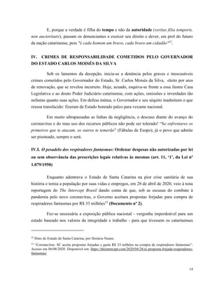 14
E, porque a verdade é filha do tempo e não da autoridade (veritas filia temporis,
non auctoritatis), passam os denunciantes a exercer seu direito e dever, em prol do futuro
da nação catarinense, pois "é cada homem um bravo, cada bravo um cidadão"22
.
IV. CRIMES DE RESPONSABILIDADE COMETIDOS PELO GOVERNADOR
DO ESTADO CARLOS MOISÉS DA SILVA
Sob os lamentos da decepção, inicia-se a denúncia pelos graves e inescusáveis
crimes cometidos pelo Governador do Estado, Sr. Carlos Moisés da Silva, eleito por ares
de renovação, que se revelou incorreto. Hoje, acuado, esquiva-se frente a essa ilustre Casa
Legislativa e ao douto Poder Judiciário catarinense, com ações, omissões e inverdades tão
nefastas quanto suas ações. Em defesa mútua, o Governador e seu séquito inadmitem o que
ressoa translúcido: fizeram de Estado honrado palco para vexame nacional.
Em muito ultrapassadas as linhas da negligência, o descaso diante do avanço do
coronavírus e do mau uso dos recursos públicos não pode ser tolerado! “Se enfrentares os
primeiros que te atacam, os outros te temerão” (Fábulas de Esopo); já o povo que admite
ser pisoteado, sempre o será.
IV.I. O pesadelo dos respiradores fantasmas: Ordenar despesas não autorizadas por lei
ou sem observância das prescrições legais relativas às mesmas (art. 11, ‘1’, da Lei nº
1.079/1950)
Enquanto adentrava o Estado de Santa Catarina na pior crise sanitária de sua
história e temia a população por suas vidas e empregos, em 28 de abril de 2020, veio à tona
reportagem do The Intercept Brasil dando conta de que, sob as escusas do combate à
pandemia pelo novo coronavírus, o Governo aceitara propostas forjadas para compra de
respiradores fantasmas por R$ 33 milhões23
(Documento nº 2).
Fez-se necessária a exposição pública nacional - vergonha imperdoável para um
estado baseado nos valores da integridade e trabalho - para que tivessem os catarinenses
22
Hino do Estado de Santa Catarina, por Horácio Nunes.
23
“Coronavírus: SC aceita propostas forjadas e gasta R$ 33 milhões na compra de respiradores fantasmas”:
Acesso em 06/08/2020. Disponível em: https://theintercept.com/2020/04/28/sc-proposta-forjada-respiradores-
fantasmas/
 
