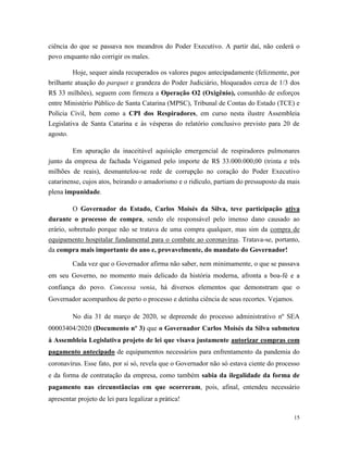 15
ciência do que se passava nos meandros do Poder Executivo. A partir daí, não cederá o
povo enquanto não corrigir os males.
Hoje, sequer ainda recuperados os valores pagos antecipadamente (felizmente, por
brilhante atuação do parquet e grandeza do Poder Judiciário, bloqueados cerca de 1/3 dos
R$ 33 milhões), seguem com firmeza a Operação O2 (Oxigênio), comunhão de esforços
entre Ministério Público de Santa Catarina (MPSC), Tribunal de Contas do Estado (TCE) e
Polícia Civil, bem como a CPI dos Respiradores, em curso nesta ilustre Assembleia
Legislativa de Santa Catarina e às vésperas do relatório conclusivo previsto para 20 de
agosto.
Em apuração da inaceitável aquisição emergencial de respiradores pulmonares
junto da empresa de fachada Veigamed pelo importe de R$ 33.000.000,00 (trinta e três
milhões de reais), desmantelou-se rede de corrupção no coração do Poder Executivo
catarinense, cujos atos, beirando o amadorismo e o ridículo, partiam do pressuposto da mais
plena impunidade.
O Governador do Estado, Carlos Moisés da Silva, teve participação ativa
durante o processo de compra, sendo ele responsável pelo imenso dano causado ao
erário, sobretudo porque não se tratava de uma compra qualquer, mas sim da compra de
equipamento hospitalar fundamental para o combate ao coronavírus. Tratava-se, portanto,
da compra mais importante do ano e, provavelmente, do mandato do Governador!
Cada vez que o Governador afirma não saber, nem minimamente, o que se passava
em seu Governo, no momento mais delicado da história moderna, afronta a boa-fé e a
confiança do povo. Concessa venia, há diversos elementos que demonstram que o
Governador acompanhou de perto o processo e detinha ciência de seus recortes. Vejamos.
No dia 31 de março de 2020, se depreende do processo administrativo nº SEA
00003404/2020 (Documento nº 3) que o Governador Carlos Moisés da Silva submeteu
à Assembleia Legislativa projeto de lei que visava justamente autorizar compras com
pagamento antecipado de equipamentos necessários para enfrentamento da pandemia do
coronavírus. Esse fato, por si só, revela que o Governador não só estava ciente do processo
e da forma de contratação da empresa, como também sabia da ilegalidade da forma de
pagamento nas circunstâncias em que ocorreram, pois, afinal, entendeu necessário
apresentar projeto de lei para legalizar a prática!
 