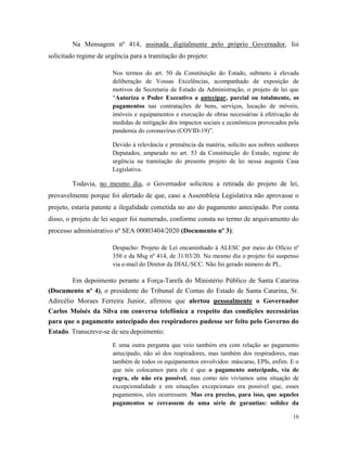 16
Na Mensagem nº 414, assinada digitalmente pelo próprio Governador, foi
solicitado regime de urgência para a tramitação do projeto:
Nos termos do art. 50 da Constituição do Estado, submeto à elevada
deliberação de Vossas Excelências, acompanhado de exposição de
motivos da Secretaria de Estado da Administração, o projeto de lei que
“Autoriza o Poder Executivo a antecipar, parcial ou totalmente, os
pagamentos nas contratações de bens, serviços, locação de móveis,
imóveis e equipamentos e execução de obras necessárias à efetivação de
medidas de mitigação dos impactos sociais e econômicos provocados pela
pandemia do coronavírus (COVID-19)”.
Devido à relevância e premência da matéria, solicito aos nobres senhores
Deputados, amparado no art. 53 da Constituição do Estado, regime de
urgência na tramitação do presente projeto de lei nessa augusta Casa
Legislativa.
Todavia, no mesmo dia, o Governador solicitou a retirada do projeto de lei,
provavelmente porque foi alertado de que, caso a Assembleia Legislativa não aprovasse o
projeto, estaria patente a ilegalidade cometida no ato do pagamento antecipado. Por conta
disso, o projeto de lei sequer foi numerado, conforme consta no termo de arquivamento do
processo administrativo nº SEA 00003404/2020 (Documento nº 3):
Despacho: Projeto de Lei encaminhado à ALESC por meio do Ofício nº
350 e da Msg nº 414, de 31/03/20. No mesmo dia o projeto foi suspenso
via e-mail do Diretor da DIAL/SCC. Não foi gerado número de PL.
Em depoimento perante a Força-Tarefa do Ministério Público de Santa Catarina
(Documento nº 4), o presidente do Tribunal de Contas do Estado de Santa Catarina, Sr.
Adircélio Moraes Ferreira Junior, afirmou que alertou pessoalmente o Governador
Carlos Moisés da Silva em conversa telefônica a respeito das condições necessárias
para que o pagamento antecipado dos respiradores pudesse ser feito pelo Governo do
Estado. Transcreve-se de seu depoimento:
E uma outra pergunta que veio também era com relação ao pagamento
antecipado, não só dos respiradores, mas também dos respiradores, mas
também de todos os equipamentos envolvidos: máscaras, EPIs, enfim. E o
que nós colocamos para ele é que o pagamento antecipado, via de
regra, ele não era possível, mas como nós vivíamos uma situação de
excepcionalidade e em situações excepcionais era possível que, esses
pagamentos, eles ocorressem. Mas era preciso, para isso, que aqueles
pagamentos se cercassem de uma série de garantias: solidez da
 