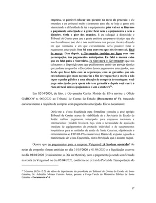 17
empresa, se possível colocar um garante no meio do processo e ele
entendeu e eu coloquei muito claramente para ele: se hoje a gente está
vivenciando a dificuldade de ter o equipamento, pior vai ser se fizermos
o pagamento antecipado e a gente ficar sem o equipamento e sem o
dinheiro. Seria o pior dos mundos. E eu coloquei à disposição o
Tribunal de Contas para que a gente emitisse um parecer técnico, que ele
nos formalizasse isso daí e nós emitiríamos um parecer técnico dizendo
em que condições e em que circunstâncias seria possível fazer o
pagamento antecipado. Isso foi uma conversa que nós tivemos ali, final
de março. Dias depois, o Governador também me ligou com essa
preocupação, dos pagamentos antecipados. Eu falei a mesma coisa
que eu falei para o Secretário, eu falei para o Governador: que nos
colocamos a disposição para que pudéssesmos emitir um parecer técnico
que pudesse resguardar o Executivo desses pagamentos antecipados, mas
desde que fosse feito com as seguranças, com as garantias que nós
entendíamos que eram necessárias a fim de resguardar o erário e não
expor o poder público a uma situação de completa desvantagem: você
paga antecipado para quem não tem garantia e depois você corre o
risco de ficar sem o equipamento e sem o dinheiro24
.
Em 02/04/2020, de fato, o Governador Carlos Moisés da Silva enviou o Ofício
GABGOV n. 060/2020 ao Tribunal de Contas do Estado (Documento nº 5), buscando
esclarecimento a respeito de compras com pagamento antecipado. Diz o documento:
Dirijo-me a Vossa Excelência para formalizar consulta a esse egrégio
Tribunal de Contas acerca da viabilidade de a Secretaria de Estado da
Saúde realizar pagamento antecipado para empresas nacionais e
internacionais (modelo Invoice), haja vista a necessidade de aquisição
imediata de equipamentos de proteção individual e de equipamentos
hospitalares para as unidades de saúde de Santa Catarina, objetivando o
enfrentamento ao COVID-19 (coronavírus). Diante do exposto, aguardo a
manifestação de Vossa Excelência, com a brevidade que o assunto requer.
Ocorre que os pagamentos para a empresa Veigamed já haviam ocorrido! As
notas de empenho foram emitidas no dia 31/03/2020 e 01/04/2020 e a liquidação ocorreu
no dia 01/04/2020 (ironicamente, o Dia da Mentira), com o pagamento já sendo confirmado
na conta da Veigamed no dia 02/04/2020, conforme se extrai do Portal da Transparência do
24
Minutos 10:26-12:26 do vídeo do depoimento do presidente do Tribunal de Contas do Estado de Santa
Catarina, Sr. Adircélio Moraes Ferreira Junior, perante a Força-Tarefa do Ministério Público de Santa
Catarina - Documento nº 4.
 