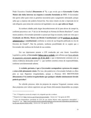 18
Poder Executivo Estadual (Documento nº 7), o que revela que o Governador Carlos
Moisés não tinha interesse na resposta à consulta formulada ao TCE. O Governador
não queria saber quais eram as garantias necessárias para o pagamento antecipado, porque
sabia que a empresa não poderia fornecê-las. Seu único intuito era dar a impressão de ter
sido diligente, para tentar dar contornos de legalidade a seu ato, que sabia ser ilegal.
Se nenhum cidadão pode alegar desconhecimento da lei para deixar de cumpri-la,
conforme preconiza o art. 3º da Lei de Introdução às Normas do Direito Brasileiro25
, muito
menos poderia o Governador pretender se passar por leigo no assunto, tendo em vista que é
Graduado em Direito, Mestre em Direito Constitucional e já foi professor de direito
administrativo e constitucional, conforme se extrai de sua biografia publicada no site do
Governo do Estado26
. Não há, portanto, nenhuma possibilidade de se cogitar que o
Governador não soubesse da ilicitude de sua conduta.
Em seu depoimento perante a CPI conduzida por esta ilustre Assembleia
Legislativa, porém, o Governador faltou com a verdade, pois afirmou que ficou sabendo
do pagamento antecipado apenas em 22 de abril, o que evidentemente contrasta com as
outras evidências destacadas acima27
e - que também constitui crimes de responsabilidade,
conforme será demonstrado adiante.
A verdade, portanto, é que o Governador acompanhou o processo de compra
e estava dele plenamente ciente. Por isso, não poderia ter o Governador fechado os olhos
para as suas flagrantes irregularidades, porque o Processo SES 00037070/2020
(Documento nº 6) contém irregularidades que qualquer cidadão minimamente letrado
poderia perceber!
No referido processo, além da proposta da empresa Veigamed, constam outras
duas propostas com valores superiores aos que foram efetivamente despendidos na compra
25
Art. 3o
Ninguém se escusa de cumprir a lei, alegando que não a conhece.
26
Disponível em: https://www.sc.gov.br/governo/governador - Acesso em: 7 de agosto de 2020.
27
“Caso dos Respiradores: presidente do TCE diz que alertou Moisés sobre pagamentos antecipados” -
Disponível em: https://www.nsctotal.com.br/colunistas/anderson-silva/caso-dos-respiradores-presidente-do-
tce-diz-que-alertou-moises-sobre - Acesso em: 8 de agosto de 2020.
 