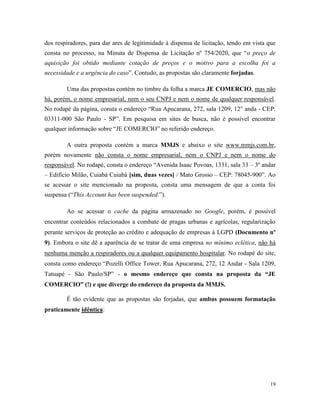19
dos respiradores, para dar ares de legitimidade à dispensa de licitação, tendo em vista que
consta no processo, na Minuta de Dispensa de Licitação nº 754/2020, que “o preço de
aquisição foi obtido mediante cotação de preços e o motivo para a escolha foi a
necessidade e a urgência do caso”. Contudo, as propostas são claramente forjadas.
Uma das propostas contém no timbre da folha a marca JE COMERCIO, mas não
há, porém, o nome empresarial, nem o seu CNPJ e nem o nome de qualquer responsável.
No rodapé da página, consta o endereço “Rua Apucarana, 272, sala 1209, 12° anda - CEP:
03311-000 São Paulo - SP”. Em pesquisa em sites de busca, não é possível encontrar
qualquer informação sobre “JE COMERCIO” no referido endereço.
A outra proposta contém a marca MMJS e abaixo o site www.mmjs.com.br,
porém novamente não consta o nome empresarial, nem o CNPJ e nem o nome do
responsável. No rodapé, consta o endereço “Avenida Isaac Povoas, 1331, sala 33 – 3º andar
– Edifício Milão, Cuiabá Cuiabá [sim, duas vezes] / Mato Grosso – CEP: 78045-900”. Ao
se acessar o site mencionado na proposta, consta uma mensagem de que a conta foi
suspensa (“This Account has been suspended.”).
Ao se acessar o cache da página armazenado no Google, porém, é possível
encontrar conteúdos relacionados a combate de pragas urbanas e agrícolas, regularização
perante serviços de proteção ao crédito e adequação de empresas à LGPD (Documento nº
9). Embora o site dê a aparência de se tratar de uma empresa no mínimo eclética, não há
nenhuma menção a respiradores ou a qualquer equipamento hospitalar. No rodapé do site,
consta como endereço “Pozelli Office Tower, Rua Apucarana, 272, 12 Andar - Sala 1209,
Tatuapé - São Paulo/SP” - o mesmo endereço que consta na proposta da “JE
COMERCIO” (!) e que diverge do endereço da proposta da MMJS.
É tão evidente que as propostas são forjadas, que ambas possuem formatação
praticamente idêntica:
 