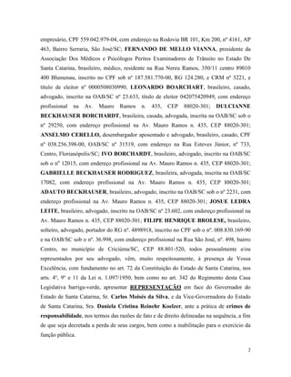 2
empresário, CPF 559.042.979-04, com endereço na Rodovia BR 101, Km 200, nº 4161, AP
463, Bairro Serraria, São José/SC; FERNANDO DE MELLO VIANNA, presidente da
Associação Dos Médicos e Psicólogos Peritos Examinadores de Trânsito no Estado De
Santa Catarina, brasileiro, médico, residente na Rua Nereu Ramos, 350/11 centro 89010
400 Blumenau, inscrito no CPF sob nº 187.581.770-00, RG 124.280, e CRM nº 3221, e
título de eleitor nº 0000508030990; LEONARDO BOARCHART, brasileiro, casado,
advogado, inscrito na OAB/SC nº 23.633, título de eleitor 042075420949, com endereço
profissional na Av. Mauro Ramos n. 435, CEP 88020-301; DULCIANNE
BECKHAUSER BORCHARDT, brasileira, casada, advogada, inscrita na OAB/SC sob o
nº 29250, com endereço profissional na Av. Mauro Ramos n. 435, CEP 88020-301;
ANSELMO CERELLO, desembargador aposentado e advogado, brasileiro, casado, CPF
nº 038.256.398-00, OAB/SC nº 31519, com endereço na Rua Esteves Júnior, nº 733,
Centro, Florianópolis/SC; IVO BORCHARDT, brasileiro, advogado, inscrito na OAB/SC
sob o nº 12015, com endereço profissional na Av. Mauro Ramos n. 435, CEP 88020-301;
GABRIELLE BECKHAUSER RODRIGUEZ, brasileira, advogada, inscrita na OAB/SC
17082, com endereço profissional na Av. Mauro Ramos n. 435, CEP 88020-301;
ADAUTO BECKHAUSER, brasileiro, advogado, inscrito na OAB/SC sob o nº 2231, com
endereço profissional na Av. Mauro Ramos n. 435, CEP 88020-301; JOSUE LEDRA
LEITE, brasileiro, advogado, inscrito na OAB/SC nº 23.602, com endereço profissional na
Av. Mauro Ramos n. 435, CEP 88020-301; FILIPE HENRIQUE BROLESE, brasileiro,
solteiro, advogado, portador do RG nº. 4898918, inscrito no CPF sob o nº. 008.830.169-90
e na OAB/SC sob o nº. 36.998, com endereço profissional na Rua São José, nº. 498, bairro
Centro, no município de Criciúma/SC, CEP 88.801-520, todos pessoalmente e/ou
representados por seu advogado, vêm, muito respeitosamente, à presença de Vossa
Excelência, com fundamento no art. 72 da Constituição do Estado de Santa Catarina, nos
arts. 4o
, 9o
e 11 da Lei n. 1.097/1950, bem como no art. 342 do Regimento desta Casa
Legislativa barriga-verde, apresentar REPRESENTAÇÃO em face do Governador do
Estado de Santa Catarina, Sr. Carlos Moisés da Silva, e da Vice-Governadora do Estado
de Santa Catarina, Sra. Daniela Cristina Reinehr Koelzer, ante a prática de crimes de
responsabilidade, nos termos das razões de fato e de direito delineadas na sequência, a fim
de que seja decretada a perda de seus cargos, bem como a inabilitação para o exercício da
função pública.
 