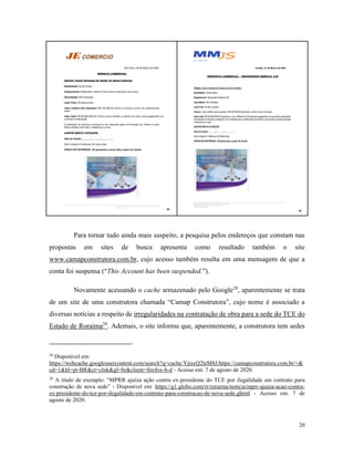 20
Para tornar tudo ainda mais suspeito, a pesquisa pelos endereços que constam nas
propostas em sites de busca apresenta como resultado também o site
www.camapconstrutora.com.br, cujo acesso também resulta em uma mensagem de que a
conta foi suspensa (“This Account has been suspended.”).
Novamente acessando o cache armazenado pelo Google28
, aparentemente se trata
de um site de uma construtora chamada “Camap Construtora”, cujo nome é associado a
diversas notícias a respeito de irregularidades na contratação de obra para a sede do TCE do
Estado de Roraima29
. Ademais, o site informa que, aparentemente, a construtora tem sedes
28
Disponível em:
https://webcache.googleusercontent.com/search?q=cache:YjtzcQ2leM8J:https://camapconstrutora.com.br/+&
cd=1&hl=pt-BR&ct=clnk&gl=br&client=firefox-b-d - Acesso em: 7 de agosto de 2020.
29
A título de exemplo: “MPRR ajuíza ação contra ex-presidente do TCE por ilegalidade em contrato para
construção de nova sede” - Disponível em: https://g1.globo.com/rr/roraima/noticia/mprr-ajuiza-acao-contra-
ex-presidente-do-tce-por-ilegalidade-em-contrato-para-construcao-de-nova-sede.ghtml - Acesso em: 7 de
agosto de 2020.
 