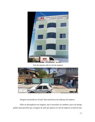 23
Foto da suposta sede no site da empresa
Imagem encontrada no Google Maps pela busca do endereço da empresa.
Além na discrepância nas imagens, não é necessário ser nenhum expert em design
gráfico para perceber que a imagem da sede que aparece no site da empresa se trata de uma
 