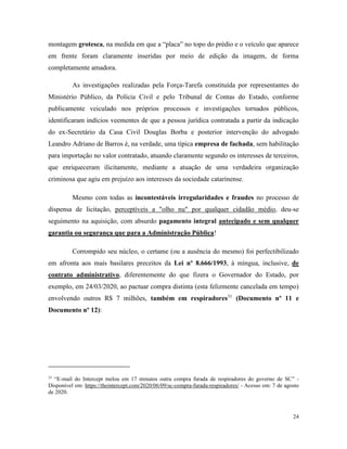 24
montagem grotesca, na medida em que a “placa” no topo do prédio e o veículo que aparece
em frente foram claramente inseridas por meio de edição da imagem, de forma
completamente amadora.
As investigações realizadas pela Força-Tarefa constituída por representantes do
Ministério Público, da Polícia Civil e pelo Tribunal de Contas do Estado, conforme
publicamente veiculado nos próprios processos e investigações tornados públicos,
identificaram indícios veementes de que a pessoa jurídica contratada a partir da indicação
do ex-Secretário da Casa Civil Douglas Borba e posterior intervenção do advogado
Leandro Adriano de Barros é, na verdade, uma típica empresa de fachada, sem habilitação
para importação no valor contratado, atuando claramente segundo os interesses de terceiros,
que enriqueceram ilicitamente, mediante a atuação de uma verdadeira organização
criminosa que agiu em prejuízo aos interesses da sociedade catarinense.
Mesmo com todas as incontestáveis irregularidades e fraudes no processo de
dispensa de licitação, perceptíveis a "olho nu" por qualquer cidadão médio, deu-se
seguimento na aquisição, com absurdo pagamento integral antecipado e sem qualquer
garantia ou segurança que para a Administração Pública!
Corrompido seu núcleo, o certame (ou a ausência do mesmo) foi perfectibilizado
em afronta aos mais basilares preceitos da Lei nº 8.666/1993, à míngua, inclusive, de
contrato administrativo, diferentemente do que fizera o Governador do Estado, por
exemplo, em 24/03/2020, ao pactuar compra distinta (esta felizmente cancelada em tempo)
envolvendo outros R$ 7 milhões, também em respiradores31
(Documento nº 11 e
Documento nº 12):
31
“E-mail do Intercept melou em 17 minutos outra compra furada de respiradores do governo de SC” -
Disponível em: https://theintercept.com/2020/06/09/sc-compra-furada-respiradores/ - Acesso em: 7 de agosto
de 2020.
 