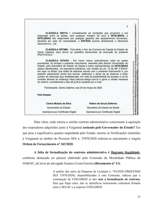 25
Data vênia, onde estaria o similar contrato administrativo concernente à aquisição
dos respiradores adquiridos junto à Veigamed assinado pelo Governador do Estado? Em
que pese a significativa quantia empenhada pelo Estado, mesmo as Notificações remetidas
à Veigamed no âmbito do Processo SES n. 37070/2020 referem-se unicamente à singela
Ordem de Fornecimento nº 343/2020.
A falta de formalização do contrato administrativo é flagrante ilegalidade,
conforme destacado no parecer elaborado pela Comissão de Moralidade Pública da
OAB/SC, de lavra do advogado Gustavo Costa Ferreira (Documento nº 13):
A análise dos autos da Dispensa de Licitação n. 754/2020 (PROCESSO
SES 37070/2020), disponibilizados à esta Comissão, indicou que a
contratação da VEIGAMED se deu sem a formalização de contrato.
Para que fique claro, não se identificou instrumento contratual firmado
entre a SES-SC e a empresa VEIGAMED.
 