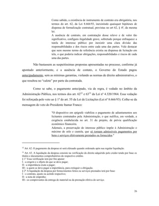 26
Como sabido, a existência de instrumento de contrato era obrigatória, nos
termos do art. 62, da Lei 8.666/93, inexistindo quaisquer hipóteses de
dispensa de formalização contratual, previstas no art 62, § 4º, da mesma
lei.
A ausência de contrato, em contratação desse relevo e de valor tão
significativo, configura ilegalidade grave, sobretudo porque enfraquece a
tutela do interesse público por inexistir uma clara divisão das
responsabilidades e dos riscos entre cada uma das partes. Vale destacar
que nem mesmo termo de referência existiu na dispensa de licitação em
tela, o que poderia indicar obrigações, responsabilidades e riscos de cada
uma das partes.
Não bastassem as suspeitíssimas propostas apresentadas no processo, conforme já
apontado anteriormente, e a ausência de contato, o Governo do Estado pagou
antecipadamente, sem as mínimas garantias, violando as normas de direito administrativo, o
que resultou no “calote” por parte da contratada.
Como se sabe, o pagamento antecipado, via de regra, é vedado no âmbito da
Administração Pública, nos termos dos art. 6232
e 6333
da Lei nº 4.320/1964. Essa vedação
foi reforçada pelo veto ao § 1º do art. 55 da Lei de Licitações (Lei nº 8.666/93). Colhe-se da
mensagem do veto do Presidente Itamar Franco:
"O dispositivo em epígrafe viabiliza o pagamento de adiantamentos aos
licitantes contratados pela Administração, o que nulifica, em verdade, a
exigência estabelecida no art. 31 do projeto, de prévia qualificação
econômico financeira.
Ademais, a preservação do interesse público impõe à Administração o
máximo de zelo e cautela, que só tornam admissíveis pagamentos por
bens e serviços efetivamente prestados ou fornecidos."
32
Art. 62. O pagamento da despesa só será efetuado quando ordenado após sua regular liquidação.
33
Art. 63. A liquidação da despesa consiste na verificação do direito adquirido pelo credor tendo por base os
títulos e documentos comprobatórios do respectivo crédito.
§ 1° Essa verificação tem por fim apurar:
I - a origem e o objeto do que se deve pagar;
II - a importância exata a pagar;
III - a quem se deve pagar a importância, para extinguir a obrigação.
§ 2º A liquidação da despesa por fornecimentos feitos ou serviços prestados terá por base:
I - o contrato, ajuste ou acôrdo respectivo;
II - a nota de empenho;
III - os comprovantes da entrega de material ou da prestação efetiva do serviço.
 