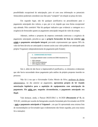 28
possibilidade excepcional de antecipação, pois só com essa informação os potenciais
fornecedores poderiam considerar esse fato para "competir" em relação ao preço do item.
Em segundo lugar, não há qualquer justificativa no procedimento para o
pagamento antecipado dos valores, o que, por si só, impede que essa forma excepcional
seja adotada. Pelo contrário! Não há qualquer indicativo que evidencie a vantagem ou a
exigência do fornecedor quanto ao pagamento antecipado integral do valor da compra.
Ademais, embora a proposta da empresa contratada contivesse a exigência de
pagamento antecipado, percebe-se que o próprio fornecedor do item no exterior não
exigia o pagamento antecipado integral, prevendo expressamente que apenas 50% do
valor do bem deveria ser antecipado (e mesmo assim esse valor poderia ser antecipado pela
própria Veigamed, independentemente do pagamento pelo Estado):
Isto é, além de não haver a imprescindível justificativa, os elementos evidenciam
que não havia necessidade desse pagamento pela análise da própria proposta inserida no
processo.
Não foi à toa que o Governador Carlos Moisés da Silva, professor de direito
administrativo, no dia anterior ao pagamento, apresentou projeto de lei visando
autorização legislativa para a aquisição de equipamentos com antecipação do
pagamento. Ele sabia que, naquelas circunstâncias, o pagamento antecipado era
ilegal.
Vale destacar, ainda, o Parecer DGCE/DLC n. 01/2020 (Documento nº 5), do
TCE-SC, emitido por ocasião da famigerada consulta formulada pelo Governador em 02/04
- após o pagamento antecipado à Veigamed -, em que foi apresentada uma extensa lista
de recomendações ao Governador (que evidentemente não foram seguidas, pois essa nunca
foi a intenção):
 