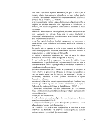 29
Em suma, elencam-se algumas recomendações para a realização de
compras diretas internacionais, aplicando-se no que couber àquelas
realizadas com empresas nacionais, sem prejuízo das demais disposições
previstas na Lei Federal n. 13.979/2020:
a) preferencialmente, realizar a aquisição internacional por intermédio de
empresa ou entidade brasileira com experiência e credibilidade no
mercado, com as devidas garantias, como forma de minimizar os riscos
envolvidos;
b) avaliar a possibilidade de realizar pedidos parcelados dos quantitativos,
com pagamento por entrega, desde que os prazos (incluindo o
desembaraço aduaneiro) sejam compatíveis com a necessidade projetada
para o atendimento da demanda;
c) verificar a possibilidade de distribuir o pagamento em percentuais do
valor total em etapas, quando da realização do pedido e do embarque da
mercadoria;
d) quando não for possível a opção acima, ressaltar a exigência do
fornecedor de pagamento antecipado do valor total do pedido, para fins de
enquadramento no caráter excepcional da medida;
e) realizar o pagamento antecipado por meio de carta de crédito,
atendendo as condições do caráter excepcional da medida;
f) não sendo possível o pagamento via carta de crédito, buscar
assessoramento de profissionais ou empresas especializadas na área de
comércio exterior, visando sugerir garantias e mecanismos alternativos de
redução de riscos da contratação;
g) buscar assessoramento para a tomada de providências de mitigação de
riscos relativos ao processo de fabricação e embarque dos produtos no
país de origem (empresas de inspeção de embarque), auxiliar no
desembaraço aduaneiro, e outras questões relacionadas a ajustes
financeiros e tributários;
h) buscar a colaboração e assessoramento de entidades do Estado de Santa
Catarina que tenham expertise em comércio internacional, a exemplo da
Federação das Indústrias do Estado de Santa Catarina – FIESC; e
i) atentar para os trâmites e exigências relacionadas à ANVISA ou outro
órgão certificador internacional (material disponível para esclarecimentos
no texto já referido).
Por fim, há que se considerar:
I. a observância das demais condições das contratações que se destinam
ao enfrentamento do COVID-19;
II. um planejamento adequado, com a definição dos quantitativos a serem
adquiridos com base em projeções técnicas; e,
III. a correta especificação dos equipamentos e materiais a serem
importados ou fornecidos por empresas nacionais para que atendam
satisfatoriamente a necessidade da Administração.
 