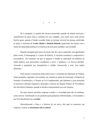 3
* * *
Se a corrupção e a quebra dos deveres prometidos quando da eleição motivam o
impedimento de quem feriu a confiança de seus cidadãos, com muito mais razão devem
fazê-lo agora, quando o Estado sucumbe frente ao inimigo invisível da doença, conferindo
às ações e omissões de Carlos Moisés e Daniela Reinehr (praticadas até mesmo sob o
manto da calamidade pública) os contornos da mais pura maldade e perversidade.
Quando castigado pelo temor da morte, não foi o povo amparado, mas apunhalado
pelas costas. O desemprego é o maior da história. A recessão econômica e empresarial é
avassaladora. No momento em que se apegava o Estado às esperanças da melhoria na
saúde pública, seus governantes escolheram o lucro, a ganância e os favores pútridos.
Ansiando a população por transparência e retidão, retornou-lhe a torre com sigilos
ditatoriais.
Nem mesmo a autonomia desta nobre Casa e o princípio da Separação de Poderes
foram poupados, impondo o Governador sua vontade ao retirar de tramitação a Proposta de
Emenda à Constituição e o Projeto de Lei Complementar, que detinham a justa pretensão
de promover alteração legislativa destinada à reforma do Regime Próprio de Previdência
dos Servidores Estaduais, quando se decidiu contrariamente aos seus intentos.
Do mais sincero assombro surgiram a união e a vivacidade para não só combater,
como renovar. Justificando-se em pandemia para perpetuar arbitrariedades, o Governador e
sua Vice desafiaram-nos a revidar.
Desconhecendo a força e a bravura de seu povo, têm aqui os monarcas sua
resposta e certeza: o catarinense não se calará!
 