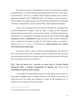 30
Por todo esse contexto e especialmente por conta das características da empresa
contratada, decorre a conclusão evidente de que qualquer gestor de boa-fé e com o mínimo
de discernimento e zelo com a res pública adotaria inúmeras cautelas antes de efetuar o
pagamento antecipado de R$ 33.000.000,00 (trinta e três milhões de reais) a empresa no
mínimo suspeita, sem qualquer garantia, que não apresentou nenhuma prova da capacidade
de fornecer os equipamentos, e que nem mesmo firmou e datou a proposta apresentada.
Assim, como evidenciado pela Força-Tarefa da Operação O2 e perquirido pela
Comissão Parlamentar de Inquérito (CPI) que apura a compra dos 200 respiradores
artificiais pelo governo do Estado, e diante de todo o exposto, as ilicitudes na aquisição dos
equipamentos e em seu pagamento antecipado, mormente em cifras de R$ 33 milhões, não
escaparam ao crivo e conhecimento da figura máxima do Poder Executivo catarinense.
Assim, a conduta do Governador do Estado, Sr. Carlos Moisés da Silva, se enquadra no
disposto no art. 11, ‘1’, da Lei nº 1.079/1950, pois ordenou despesas sem a mínima
observância das prescrições legais.
Sem jamais avalizar o injusto, o crime de responsabilidade de Carlos Moisés da
Silva exige resposta efetiva desta Assembleia Legislativa barriga-verde, para que nunca
mais sejam nossas terras férteis ao corrupto. Apenas do processo democrático e da bravura
do povo catarinense “fulge a luz da redenção”35
.
IV.II. Para não mentir, não é necessário ser santo, basta ser honrado: Prestar
informações falsas a comissões parlamentares de inquérito (art. 47, § 4º, da
Constituição do Estado de Santa Catarina)
O Governador do Estado de Santa Catarina, Sr. Carlos Moisés da Silva, não teve o
menor pudor de mentir perante os cidadãos catarinenses com relação à data em que teve
conhecimento dos fatos ilegais que resultaram na compra de 200 respiradores por 33
milhões de reais. E tampouco foi esta uma exceção.
35
Hino do Estado de Santa Catarina, por Horácio Nunes.
 
