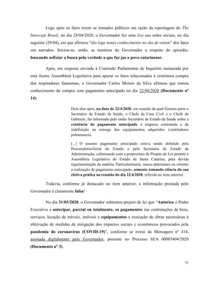 31
Logo após os fatos terem se tornados públicos em razão da reportagem do The
Intercept Brasil, no dia 28/04/2020, o Governador fez uma live nas redes sociais, no dia
seguinte (29/04), em que afirmou “tão logo tomei conhecimento no dia de ontem” dos fatos
ora narrados. Iniciou-se, então, as mentiras do Governador a respeito do episódio,
buscando asfixiar a busca pela verdade a que faz jus o povo catarinense.
Após, em resposta enviada à Comissão Parlamentar de Inquérito instaurada por
esta ilustre Assembleia Legislativa para apurar os fatos relacionados à criminosa compra
dos respiradores fantasmas, o Governador Carlos Moisés da Silva afirmou que tomou
conhecimento da compra com pagamento antecipado no dia 22/04/2020 (Documento nº
14):
Dois dias após, na data de 22/4/2020, em reunião da qual fizeram parte o
Secretário de Estado da Saúde, o Chefe da Casa Civil e o Chefe de
Gabinete, fui informado pelo então Secretário de Estado da Saúde sobre a
existência do pagamento antecipado à empresa contratada e da
indefinição na entrega dos equipamentos adquiridos (ventiladores
pulmonares).
[...] O assunto pagamento antecipado estava sendo debatido pela
Procuradoria-Geral do Estado e pela Secretaria de Estado da
Administração, culminando com a propositura de Projeto de Lei perante a
Assembleia Legislativa do Estado de Santa Catarina, para devida
regulamentação da matéria. Particularmente, nunca determinei ou orientei
a realização de pagamento antecipado, somente tomando ciência da sua
efetiva prática na reunião do dia 22/4/2020, referida no item anterior.
Todavia, conforme já destacado no item anterior, a informação prestada pelo
Governador é claramente falsa!
No dia 31/03/2020, o Governador submeteu projeto de lei que “Autoriza o Poder
Executivo a antecipar, parcial ou totalmente, os pagamentos nas contratações de bens,
serviços, locação de móveis, imóveis e equipamentos e execução de obras necessárias à
efetivação de medidas de mitigação dos impactos sociais e econômicos provocados pela
pandemia do coronavírus (COVID-19)”, conforme se extrai da Mensagem nº 414,
assinada digitalmente pelo Governador, presente no Processo SEA 00003404/2020
(Documento nº 3).
 