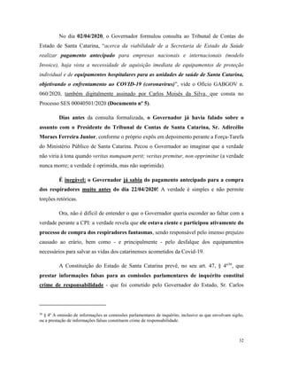 32
No dia 02/04/2020, o Governador formulou consulta ao Tribunal de Contas do
Estado de Santa Catarina, “acerca da viabilidade de a Secretaria de Estado da Saúde
realizar pagamento antecipado para empresas nacionais e internacionais (modelo
Invoice), haja vista a necessidade de aquisição imediata de equipamentos de proteção
individual e de equipamentos hospitalares para as unidades de saúde de Santa Catarina,
objetivando o enfrentamento ao COVID-19 (coronavírus)”, vide o Ofício GABGOV n.
060/2020, também digitalmente assinado por Carlos Moisés da Silva, que consta no
Processo SES 00040501/2020 (Documento nº 5).
Dias antes da consulta formalizada, o Governador já havia falado sobre o
assunto com o Presidente do Tribunal de Contas de Santa Catarina, Sr. Adircélio
Moraes Ferreira Junior, conforme o próprio expôs em depoimento perante a Força-Tarefa
do Ministério Público de Santa Catarina. Pecou o Governador ao imaginar que a verdade
não viria à tona quando veritas numquam perit; veritas premitur, non opprimitur (a verdade
nunca morre; a verdade é oprimida, mas não suprimida).
É inegável: o Governador já sabia do pagamento antecipado para a compra
dos respiradores muito antes do dia 22/04/2020! A verdade é simples e não permite
torções retóricas.
Ora, não é difícil de entender o que o Governador queria esconder ao faltar com a
verdade perante a CPI: a verdade revela que ele estava ciente e participou ativamente do
processo de compra dos respiradores fantasmas, sendo responsável pelo imenso prejuízo
causado ao erário, bem como - e principalmente - pelo desfalque dos equipamentos
necessários para salvar as vidas dos catarinenses acometidos da Covid-19.
A Constituição do Estado de Santa Catarina prevê, no seu art. 47, § 4º36
, que
prestar informações falsas para as comissões parlamentares de inquérito constitui
crime de responsabilidade - que foi cometido pelo Governador do Estado, Sr. Carlos
36
§ 4º A omissão de informações as comissões parlamentares de inquérito, inclusive as que envolvam sigilo,
ou a prestação de informações falsas constituem crime de responsabilidade.
 
