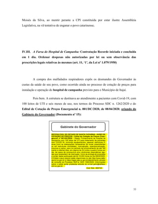 33
Moisés da Silva, ao mentir perante a CPI constituída por estar ilustre Assembleia
Legislativa, na vã tentativa de enganar o povo catarinense.
IV.III. A Farsa do Hospital de Campanha: Contratação Recorde iniciada e concluída
em 1 dia. Ordenar despesas não autorizadas por lei ou sem observância das
prescrições legais relativas às mesmas (art. 11, ‘1’, da Lei nº 1.079/1950)
A compra dos malfadados respiradores expôs os desmandes do Governador às
custas da saúde de seu povo, como ocorrido ainda no processo de cotação de preços para
instalação e operação do hospital de campanha previsto para o Município de Itajaí.
Pois bem. A estrutura se destinava ao atendimento a pacientes com Covid-19, com
100 leitos de UTI e seis meses de uso, nos termos do Processo SDC n. 1262/2020 e do
Edital de Cotação de Preços Emergencial n. 001/DC/2020, de 08/04/2020, oriundo do
Gabinete do Governador (Documento nº 15):
 