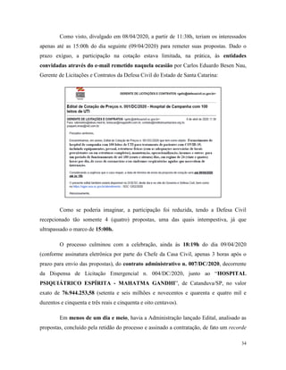 34
Como visto, divulgado em 08/04/2020, a partir de 11:38h, teriam os interessados
apenas até as 15:00h do dia seguinte (09/04/2020) para remeter suas propostas. Dado o
prazo exíguo, a participação na cotação estava limitada, na prática, às entidades
convidadas através do e-mail remetido naquela ocasião por Carlos Eduardo Besen Nau,
Gerente de Licitações e Contratos da Defesa Civil do Estado de Santa Catarina:
Como se poderia imaginar, a participação foi reduzida, tendo a Defesa Civil
recepcionado tão somente 4 (quatro) propostas, uma das quais intempestiva, já que
ultrapassado o marco de 15:00h.
O processo culminou com a celebração, ainda às 18:19h do dia 09/04/2020
(conforme assinatura eletrônica por parte do Chefe da Casa Civil, apenas 3 horas após o
prazo para envio das propostas), do contrato administrativo n. 007/DC/2020, decorrente
da Dispensa de Licitação Emergencial n. 004/DC/2020, junto ao “HOSPITAL
PSIQUIÁTRICO ESPÍRITA - MAHATMA GANDHI”, de Catanduva/SP, no valor
exato de 76.944.253,58 (setenta e seis milhões e novecentos e quarenta e quatro mil e
duzentos e cinquenta e três reais e cinquenta e oito centavos).
Em menos de um dia e meio, havia a Administração lançado Edital, analisado as
propostas, concluído pela retidão do processo e assinado a contratação, de fato um recorde
 