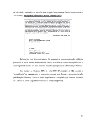 35
de celeridade, contando com a anuência do próprio Governador do Estado (que exarou seu
“de acordo”), advogado e professor de direito administrativo:
Tal qual no caso dos respiradores, foi necessária a gravosa exposição midiática
para trazer à luz os abusos do Governo do Estado na utilização dos recursos públicos e a
desavergonhada afronta aos mais basilares preceitos de regência da Administração Pública.
Em atenção ao Processo SDC n. 1262/2020 (Documento nº 15), assusta a
“coincidência” de valores entre o orçamento estimado pelo Estado, a proposta ofertada
pelo Hospital Mahatma Gandhi e aquela alegadamente consignada pelo Instituto Nacional
de Ciências da Saúde (segundo classificado na cotação de preços):
 