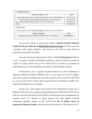 36
Ou seja, pelo critério de menor preço global, o aplicante Hospital Mahatma
Gandhi triunfou por diferença de R$ 0,02 (dois centavos de real). Em horas, sequer lida
a proposta, muito menos analisada, e por menos de uma bala de menta, faturou-se
orçamento de mais de R$ 76 milhões.
Dos autos do Processo Administrativo SDC nº 1262/2020 (Documento nº 15), vê-
se que a comissão avaliadora inicialmente considerou o preço do Instituto Nacional de
Ciências da Saúde (INCS) como de R$ 76.944.253.60, nos moldes do orçamento da
Administração, por um erro de planilha, que poderia ter sido facilmente superado.
Posteriormente, como a segunda colocada demonstrou em sede de Mandado de
Segurança (5008252-63.2020.8.24.0000/SC) que seu valor sequer era de R$ 76 milhões,
fruto de erro material às planilhas que instruíram a proposta, mas sim de R$ 74.588.329,00
(e, com isso, mais de R$ 2 milhões abaixo daquele ofertado pela Mahatma Gandhi), foi a
Administração forçada a rever sua opção.
Restara claro, muito embora fosse possível tê-lo identificado de pronto, que o
Mahatma Gandi apresentou a proposta máxima permitida pelo edital de R$ 76.944.253,60,
tendo seu valor final alcançado irrisórios R$ 0,02 de diferença por mero arredondamento ao
programa Excel. Já a planilha de preços proposta pela então segunda colocada,
corretamente analisada, chegava em R$ 74.588.328,94, R$ 2,3 milhões abaixo da
proposta do Mahatma Gandhi, como denunciou a parte tanto ao e. TJSC quanto ao TCE.
 