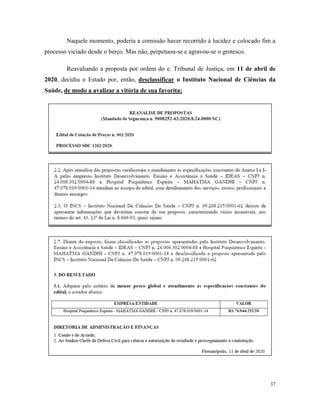 37
Naquele momento, poderia a comissão haver recorrido à lucidez e colocado fim a
processo viciado desde o berço. Mas não, perpetuou-se e agravou-se o grotesco.
Reavaliando a proposta por ordem do e. Tribunal de Justiça, em 11 de abril de
2020, decidiu o Estado por, então, desclassificar o Instituto Nacional de Ciências da
Saúde, de modo a avalizar a vitória de sua favorita:
 