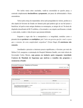 38
Por razões nunca antes suscitadas, vendo-se encurralada no quesito preço, a
comissão simplesmente desclassificou a proponente, em passo de arbitrariedade e frieza
assustadoras.
Talvez pela crença da impunidade, talvez pela pouquidade de valores, perdeu-se a
alta cúpula do Governo do Estado em fantasia pela qual poderia agir ao seu bel prazer e
beneficiar, tal qual as mais antigas ditaduras ou monarquias, os amigos do rei. Na ânsia do
dispêndio desenfreado de R$ 76 milhões, o Governador e seu séquito sacrificaram a virtude
e, mais ainda, a saúde e vidas do povo que juraram defender.
Enquanto a regra não for a transparência e a integridade, remédios como o
presente devem perdurar e se multiplicar, pois “entre um governo que faz o mal e o povo
que o consente, há certa cumplicidade vergonhosa” (Victor Hugo). O catarinense não
consente.
Amoldando o processo a interesses poucos republicanos, o Governo, por meio da
Defesa Civil, assegurou a contratação do Hospital Mahatma Gandhi, com total ciência do
Governador Carlos Moisés, cuja pessoa era inclusive parte (enquanto Autoridade
Coatora) do Mandado de Segurança que motivou a reanálise das propostas e
escancarou a fraude:
 