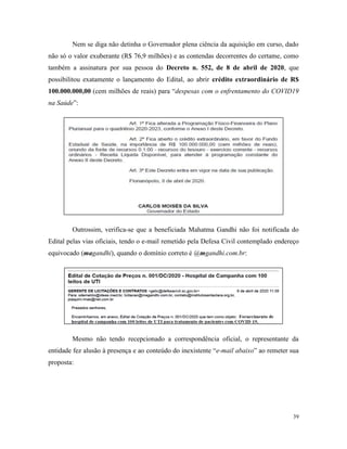 39
Nem se diga não detinha o Governador plena ciência da aquisição em curso, dado
não só o valor exuberante (R$ 76,9 milhões) e as contendas decorrentes do certame, como
também a assinatura por sua pessoa do Decreto n. 552, de 8 de abril de 2020, que
possibilitou exatamente o lançamento do Edital, ao abrir crédito extraordinário de R$
100.000.000,00 (cem milhões de reais) para “despesas com o enfrentamento do COVID19
na Saúde”:
Outrossim, verifica-se que a beneficiada Mahatma Gandhi não foi notificada do
Edital pelas vias oficiais, tendo o e-mail remetido pela Defesa Civil contemplado endereço
equivocado (magandhi), quando o domínio correto é @mgandhi.com.br:
Mesmo não tendo recepcionado a correspondência oficial, o representante da
entidade fez alusão à presença e ao conteúdo do inexistente “e-mail abaixo” ao remeter sua
proposta:
 