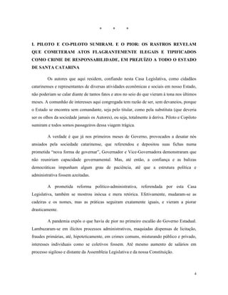 4
* * *
I. PILOTO E CO-PILOTO SUMIRAM. E O PIOR: OS RASTROS REVELAM
QUE COMETERAM ATOS FLAGRANTEMENTE ILEGAIS E TIPIFICADOS
COMO CRIME DE RESPONSABILIDADE, EM PREJUÍZO A TODO O ESTADO
DE SANTA CATARINA
Os autores que aqui residem, confiando nesta Casa Legislativa, como cidadãos
catarinenses e representantes de diversas atividades econômicas e sociais em nosso Estado,
não poderiam se calar diante de tantos fatos e atos no seio do que vieram à tona nos últimos
meses. A comunhão de interesses aqui congregada tem razão de ser, sem devaneios, porque
o Estado se encontra sem comandante, seja pelo titular, como pela substituta (que deveria
ser os olhos da sociedade jamais os Autores), ou seja, totalmente à deriva. Piloto e Copiloto
sumiram e todos somos passageiros dessa viagem trágica.
A verdade é que já nos primeiros meses de Governo, provocados a desatar nós
ansiados pela sociedade catarinense, que referendou e depositou suas fichas numa
prometida “nova forma de governar”, Governador e Vice-Governadora demonstraram que
não reuniriam capacidade governamental. Mas, até então, a confiança e as balizas
democráticas impunham algum grau de paciência, até que a estrutura política e
administrativa fossem azeitadas.
A prometida reforma político-administrativa, referendada por esta Casa
Legislativa, também se mostrou inócua e mera retórica. Efetivamente, mudaram-se as
cadeiras e os nomes, mas as práticas seguiram exatamente iguais, e vieram a piorar
drasticamente.
A pandemia expôs o que havia de pior no primeiro escalão do Governo Estadual.
Lambuzaram-se em ilícitos processos administrativos, maquiadas dispensas de licitação,
fraudes primárias, até, hipoteticamente, em crimes comuns, misturando público e privado,
interesses individuais como se coletivos fossem. Até mesmo aumento de salários em
processo sigiloso e distante da Assembleia Legislativa e da nossa Constituição.
 