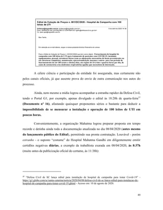 40
A célere ciência e participação da entidade foi assegurada, mas certamente não
pelos canais oficiais, já que ausente prova do envio de outra comunicação nos autos do
processo.
Ainda, nem mesmo a mídia logrou acompanhar a estranha rapidez da Defesa Civil,
tendo o Portal G1, por exemplo, apenas divulgado o edital às 18:28h de quarta-feira37
(Documento nº 16), afastando quaisquer proponentes sérios o bastante para deduzir a
impossibilidade de se mensurar a instalação e operação de 100 leitos de UTI em
poucas horas.
Convenientemente, a organização Mahatma logrou preparar proposta em tempo
recorde e detinha ainda toda a documentação atualizada no dia 08/04/2020 (antes mesmo
do lançamento público do Edital), permitindo sua pronta contratação. Louvável - porém
estranho - o suposto “costume” do Hospital Mahatma Gandhi em diligentemente emitir
certidões negativas diárias, a exemplo da trabalhista exarada em 08/04/2020, às 8:37h
(muito antes da publicização oficial do certame, às 11:38h):
37
“Defesa Civil de SC lança edital para instalação de hospital de campanha para tratar Covid-19” -
https://g1.globo.com/sc/santa-catarina/noticia/2020/04/08/defesa-civil-de-sc-lanca-edital-para-instalacao-de-
hospital-de-campanha-para-tratar-covid-19.ghtml - Acesso em: 10 de agosto de 2020.
 