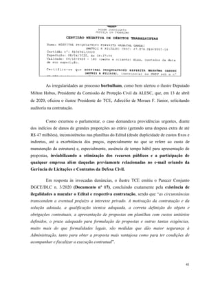 41
As irregularidades ao processo borbulham, como bem alertou o ilustre Deputado
Milton Hobus, Presidente da Comissão de Proteção Civil da ALESC, que, em 13 de abril
de 2020, oficiou o ilustre Presidente do TCE, Adircélio de Moraes F. Júnior, solicitando
auditoria na contratação.
Como externou o parlamentar, o caso demandava providências urgentes, diante
dos indícios de danos de grandes proporções ao erário (gerando uma despesa extra de até
R$ 47 milhões), inconsistências nas planilhas do Edital (desde duplicidade de custos fixos e
indiretos, até a exorbitância dos preços, especialmente no que se refere ao custo de
manutenção da estrutura) e, especialmente, ausência de tempo hábil para apresentação de
propostas, inviabilizando a otimização dos recursos públicos e a participação de
qualquer empresa além daquelas previamente relacionadas no e-mail oriundo da
Gerência de Licitações e Contratos da Defesa Civil.
Em resposta às invocadas denúncias, o ilustre TCE emitiu o Parecer Conjunto
DGCE/DLC n. 3/2020 (Documento nº 17), concluindo exatamente pela existência de
ilegalidades a macular o Edital e respectiva contratação, sendo que “as circunstâncias
transcendem a eventual prejuízo a interesse privado. A motivação da contratação e da
solução adotada, a qualificação técnica adequada, a correta definição do objeto e
obrigações contratuais, a apresentação de propostas em planilhas com custos unitários
definidos, o prazo adequado para formulação de propostas e outras tantas exigências,
muito mais do que formalidades legais, são medidas que dão maior segurança à
Administração, tanto para obter a proposta mais vantajosa como para ter condições de
acompanhar e fiscalizar a execução contratual”.
 