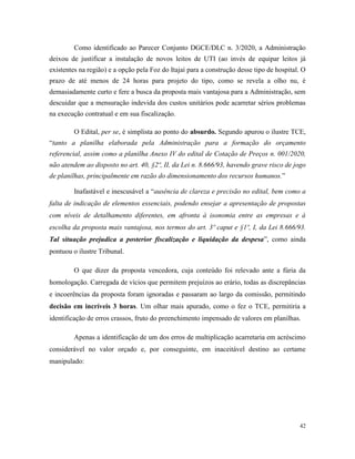 42
Como identificado ao Parecer Conjunto DGCE/DLC n. 3/2020, a Administração
deixou de justificar a instalação de novos leitos de UTI (ao invés de equipar leitos já
existentes na região) e a opção pela Foz do Itajaí para a construção desse tipo de hospital. O
prazo de até menos de 24 horas para projeto do tipo, como se revela a olho nu, é
demasiadamente curto e fere a busca da proposta mais vantajosa para a Administração, sem
descuidar que a mensuração indevida dos custos unitários pode acarretar sérios problemas
na execução contratual e em sua fiscalização.
O Edital, per se, é simplista ao ponto do absurdo. Segundo apurou o ilustre TCE,
“tanto a planilha elaborada pela Administração para a formação do orçamento
referencial, assim como a planilha Anexo IV do edital de Cotação de Preços n. 001/2020,
não atendem ao disposto no art. 40, §2º, II, da Lei n. 8.666/93, havendo grave risco de jogo
de planilhas, principalmente em razão do dimensionamento dos recursos humanos.”
Inafastável e inescusável a “ausência de clareza e precisão no edital, bem como a
falta de indicação de elementos essenciais, podendo ensejar a apresentação de propostas
com níveis de detalhamento diferentes, em afronta à isonomia entre as empresas e à
escolha da proposta mais vantajosa, nos termos do art. 3º caput e §1º, I, da Lei 8.666/93.
Tal situação prejudica a posterior fiscalização e liquidação da despesa”, como ainda
pontuou o ilustre Tribunal.
O que dizer da proposta vencedora, cuja conteúdo foi relevado ante a fúria da
homologação. Carregada de vícios que permitem prejuízos ao erário, todas as discrepâncias
e incoerências da proposta foram ignoradas e passaram ao largo da comissão, permitindo
decisão em incríveis 3 horas. Um olhar mais apurado, como o fez o TCE, permitiria a
identificação de erros crassos, fruto do preenchimento impensado de valores em planilhas.
Apenas a identificação de um dos erros de multiplicação acarretaria em acréscimo
considerável no valor orçado e, por conseguinte, em inaceitável destino ao certame
manipulado:
 