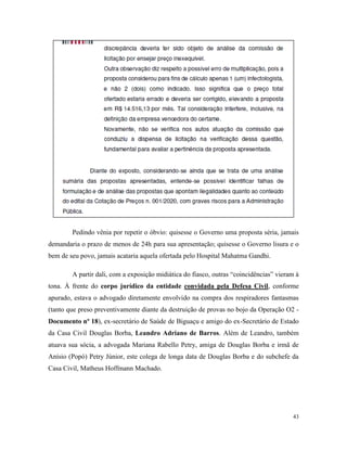 43
Pedindo vênia por repetir o óbvio: quisesse o Governo uma proposta séria, jamais
demandaria o prazo de menos de 24h para sua apresentação; quisesse o Governo lisura e o
bem de seu povo, jamais acataria aquela ofertada pelo Hospital Mahatma Gandhi.
A partir dali, com a exposição midiática do fiasco, outras “coincidências” vieram à
tona. À frente do corpo jurídico da entidade convidada pela Defesa Civil, conforme
apurado, estava o advogado diretamente envolvido na compra dos respiradores fantasmas
(tanto que preso preventivamente diante da destruição de provas no bojo da Operação O2 -
Documento nº 18), ex-secretário de Saúde de Biguaçu e amigo do ex-Secretário de Estado
da Casa Civil Douglas Borba, Leandro Adriano de Barros. Além de Leandro, também
atuava sua sócia, a advogada Mariana Rabello Petry, amiga de Douglas Borba e irmã de
Anísio (Popó) Petry Júnior, este colega de longa data de Douglas Borba e do subchefe da
Casa Civil, Matheus Hoffmann Machado.
 