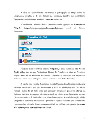 44
A série de “coincidências” envolvendo a participação do braço direito do
Governador, Douglas, e de seu homem de confiança, Leandro, nas contratações
fraudulentas e milionárias da pandemia é burlesca, data venia.
“Coincidência”, ademais, deter a Mahatma Gandhi operação no Município de
Nilópolis (https://www.associacaomahatmagandhi.com/), situado na Baixada
Fluminense:
Nilópolis, além de sede da empresa Veigamed, é ainda vizinha de São João do
Meriti, cidade que tem por Presidente da Câmara de Vereadores e aliado do Prefeito, o
suspeito Davi Perini Vermelho (diretamente envolvido na aquisição dos respiradores
fantasmas) e com a qual a Veigamed firmou contrato de mais de R$ 2 milhões.
A escolha pelo Hospital Psiquiátrico Espírita Mahatma Gandhi para a montagem e
operação da estrutura, sem que possibilitado o envio de outras propostas (na prática,
restaram menos de 24 horas para que quaisquer interessados pudessem oferecê-las,
limitando o certame às empresas pré-estabelecidas), por valores acima daqueles de mercado
(mesmo em contexto de pandemia) e com nítido favorecimento pela Administração Pública
(chegando ao cúmulo de desclassificar a proposta da segunda colocada, após se verificar o
erro material na valoração do preço que conduziria à sua vitória), contou com o inconteste
aval e participação do Governador do Estado.
 