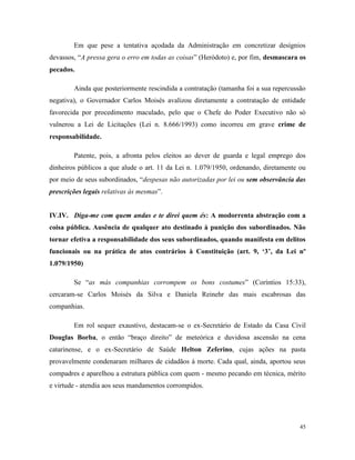 45
Em que pese a tentativa açodada da Administração em concretizar desígnios
devassos, “A pressa gera o erro em todas as coisas” (Heródoto) e, por fim, desmascara os
pecados.
Ainda que posteriormente rescindida a contratação (tamanha foi a sua repercussão
negativa), o Governador Carlos Moisés avalizou diretamente a contratação de entidade
favorecida por procedimento maculado, pelo que o Chefe do Poder Executivo não só
vulnerou a Lei de Licitações (Lei n. 8.666/1993) como incorreu em grave crime de
responsabilidade.
Patente, pois, a afronta pelos eleitos ao dever de guarda e legal emprego dos
dinheiros públicos a que alude o art. 11 da Lei n. 1.079/1950, ordenando, diretamente ou
por meio de seus subordinados, “despesas não autorizadas por lei ou sem observância das
prescrições legais relativas às mesmas”.
IV.IV. Diga-me com quem andas e te direi quem és: A modorrenta abstração com a
coisa pública. Ausência de qualquer ato destinado à punição dos subordinados. Não
tornar efetiva a responsabilidade dos seus subordinados, quando manifesta em delitos
funcionais ou na prática de atos contrários à Constituição (art. 9, ‘3’, da Lei nº
1.079/1950)
Se “as más companhias corrompem os bons costumes” (Coríntios 15:33),
cercaram-se Carlos Moisés da Silva e Daniela Reinehr das mais escabrosas das
companhias.
Em rol sequer exaustivo, destacam-se o ex-Secretário de Estado da Casa Civil
Douglas Borba, o então “braço direito” de meteórica e duvidosa ascensão na cena
catarinense, e o ex-Secretário de Saúde Helton Zeferino, cujas ações na pasta
provavelmente condenaram milhares de cidadãos à morte. Cada qual, ainda, aportou seus
compadres e aparelhou a estrutura pública com quem - mesmo pecando em técnica, mérito
e virtude - atendia aos seus mandamentos corrompidos.
 