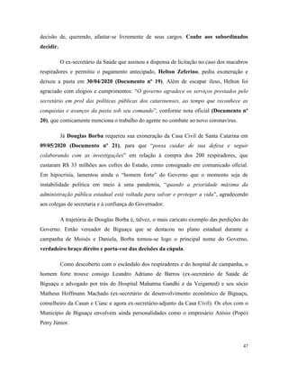 47
decisão de, querendo, afastar-se livremente de seus cargos. Coube aos subordinados
decidir.
O ex-secretário da Saúde que assinou a dispensa de licitação no caso dos macabros
respiradores e permitiu o pagamento antecipado, Helton Zeferino, pediu exoneração e
deixou a pasta em 30/04/2020 (Documento nº 19). Além de escapar ileso, Helton foi
agraciado com elogios e cumprimentos: “O governo agradece os serviços prestados pelo
secretário em prol das políticas públicas dos catarinenses, ao tempo que reconhece as
conquistas e avanços da pasta sob seu comando”, conforme nota oficial (Documento nº
20), que comicamente menciona o trabalho do agente no combate ao novo coronavírus.
Já Douglas Borba requereu sua exoneração da Casa Civil de Santa Catarina em
09/05/2020 (Documento nº 21), para que “possa cuidar de sua defesa e seguir
colaborando com as investigações” em relação à compra dos 200 respiradores, que
custaram R$ 33 milhões aos cofres do Estado, como consignado em comunicado oficial.
Em hipocrisia, lamentou ainda o “homem forte” do Governo que o momento seja de
instabilidade política em meio à uma pandemia, “quando a prioridade máxima da
administração pública estadual está voltada para salvar e proteger a vida”, agradecendo
aos colegas de secretaria e à confiança do Governador.
A trajetória de Douglas Borba é, talvez, o mais caricato exemplo das perdições do
Governo. Então vereador de Biguaçu que se destacou no plano estadual durante a
campanha de Moisés e Daniela, Borba tornou-se logo o principal nome do Governo,
verdadeiro braço direito e porta-voz das decisões da cúpula.
Como descoberto com o escândalo dos respiradores e do hospital de campanha, o
homem forte trouxe consigo Leandro Adriano de Barros (ex-secretário de Saúde de
Biguaçu e advogado por trás do Hospital Mahatma Gandhi e da Veigamed) e seu sócio
Matheus Hoffmann Machado (ex-secretário de desenvolvimento econômico de Biguaçu,
conselheiro da Casan e Ciasc e agora ex-secretário-adjunto da Casa Civil). Os elos com o
Município de Biguaçu envolvem ainda personalidades como o empresário Anísio (Popó)
Petry Júnior.
 