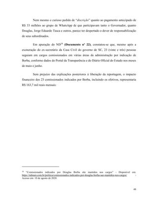 48
Nem mesmo o curioso pedido de “discrição” quanto ao pagamento antecipado de
R$ 33 milhões ao grupo de WhatsApp de que participavam tanto o Governador, quanto
Douglas, Jorge Eduardo Tasca e outros, parece ter despertado o dever de responsabilização
de seus subordinados.
Em apuração do ND38
(Documento nº 22), constatou-se que, mesmo após a
exoneração do ex-secretário da Casa Civil do governo de SC, 23 (vinte e três) pessoas
seguiam em cargos comissionados em várias áreas da administração por indicação de
Borba, conforme dados do Portal da Transparência e do Diário Oficial do Estado nos meses
de maio e junho.
Sem prejuízo das explicações posteriores à liberação da reportagem, o impacto
financeiro dos 23 comissionados indicados por Borba, incluindo os efetivos, representaria
R$ 163,7 mil reais mensais:
38
“Comissionados indicados por Douglas Borba são mantidos nos cargos” - Disponível em:
https://ndmais.com.br/politica/comissionados-indicados-por-douglas-borba-sao-mantidos-nos-cargos/ -
Acesso em: 10 de agosto de 2020.
 
