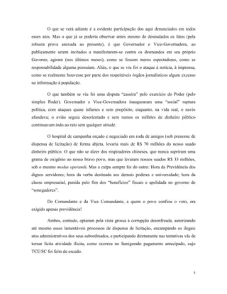 5
O que se verá adiante é a evidente participação dos aqui denunciados em todos
esses atos. Mas o que já se poderia observar antes mesmo de desnudados os fatos (pela
robusta prova anexada ao presente), é que Governador e Vice-Governadora, ao
publicamente serem incitados a manifestarem-se contra os desmandos em seu próprio
Governo, agiram (nos últimos meses), como se fossem meros espectadores, como se
responsabilidade alguma possuíam. Aliás, o que se viu foi o ataque à notícia, à imprensa,
como se realmente houvesse por parte dos respeitáveis órgãos jornalísticos algum excesso
na informação à população.
O que também se viu foi uma disputa “caseira” pelo exercício do Poder (pelo
simples Poder). Governador e Vice-Governadora inauguraram uma “social” ruptura
política, com ataques quase infames e sem propósito, enquanto, na vida real, o navio
afundava; o avião seguia desorientado e sem rumos os milhões de dinheiro público
continuavam indo ao ralo sem qualquer atitude.
O hospital de campanha orçado e negociado em roda de amigos (sob prenome de
dispensa de licitação) de forma abjeta, levaria mais de R$ 70 milhões do nosso suado
dinheiro público. O que não se dizer dos respiradores chineses, que nunca supriram uma
grama de oxigênio ao nosso bravo povo, mas que levaram nossos suados R$ 33 milhões,
sob o mesmo modus operandi. Mas a culpa sempre foi do outro: Hora da Previdência dos
dignos servidores; hora da verba destinada aos demais poderes e universidade; hora da
classe empresarial, punida pelo fim dos “benefícios” fiscais e apelidada no governo de
“sonegadores”.
Do Comandante e da Vice Comandante, a quem o povo confiou o voto, era
exigido apenas providência!
Ambos, contudo, optaram pela vista grossa à corrupção desenfreada, autorizando
até mesmo esses lamentáveis processos de dispensa de licitação, encampando os ilegais
atos administrativos dos seus subordinados, e participando diretamente nas tentativas vãs de
tornar lícita atividade ilícita, como ocorreu no famigerado pagamento antecipado, cujo
TCE/SC foi feito de escudo.
 