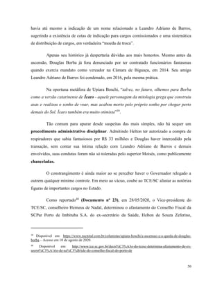 50
havia até mesmo a indicação de um nome relacionado a Leandro Adriano de Barros,
sugerindo a existência de cotas de indicação para cargos comissionados e uma sistemática
de distribuição de cargos, em verdadeira “moeda de troca”.
Apenas seu histórico já despertaria dúvidas aos mais honestos. Mesmo antes da
ascensão, Douglas Borba já fora denunciado por ter contratado funcionários fantasmas
quando exercia mandato como vereador na Câmara de Biguaçu, em 2014. Seu amigo
Leandro Adriano de Barros foi condenado, em 2016, pela mesma prática.
Na oportuna metáfora de Upiara Boschi, “talvez, no futuro, olhemos para Borba
como a versão catarinense de Ícaro - aquele personagem da mitologia grega que construiu
asas e realizou o sonho de voar, mas acabou morto pelo próprio sonho por chegar perto
demais do Sol. Ícaro também era muito otimista”39
.
Tão comum para apurar desde suspeitas das mais simples, não há sequer um
procedimento administrativo disciplinar. Admitindo Helton ter autorizado a compra de
respiradores que sabia fantasiosos por R$ 33 milhões e Douglas haver intercedido pela
transação, sem contar sua íntima relação com Leandro Adriano de Barros e demais
envolvidos, suas condutas foram não só toleradas pelo superior Moisés, como publicamente
chanceladas.
O constrangimento é ainda maior ao se perceber haver o Governador relegado a
outrem qualquer mínimo controle. Em meio ao vácuo, coube ao TCE/SC afastar as notórias
figuras de importantes cargos no Estado.
Como reportado40
(Documento nº 23), em 28/05/2020, o Vice-presidente do
TCE/SC, conselheiro Herneus de Nadal, determinou o afastamento do Conselho Fiscal da
SCPar Porto de Imbituba S.A. do ex-secretário da Saúde, Helton de Souza Zeferino,
39
Disponível em: https://www.nsctotal.com.br/colunistas/upiara-boschi/a-ascensao-e-a-queda-de-douglas-
borba – Acesso em 10 de agosto de 2020.
40
Disponível em: http://www.tce.sc.gov.br/decis%C3%A3o-do-tcesc-determina-afastamento-de-ex-
secret%C3%A1rio-de-sa%C3%BAde-do-conselho-fiscal-do-porto-de
 