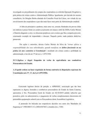 51
investigado no procedimento de compra dos respiradores (a referida Operação Oxigênio) e
pela prática de crimes contra a Administração Pública. Igualmente, por decisão do mesmo
conselheiro, foi Douglas Borba afastado do Conselho Fiscal da Celesc, em virtude de seu
envolvimento dos respiradores e por não mais fazer mais parte da Administração estadual.
A falta de princípios e pudores, mais uma vez, assusta. Rodeados de provas (falar
em indícios é pouco frente ao cenário já presente em março e abril de 2020), Carlos Moisés
e Daniela afagaram o erro e se disseram perplexos com eventos que lhes competia prevenir,
externando exemplo de impunidade e descaso. Naquele ponto, nada poderia abalá-los,
pensavam.
Por ações e omissões, deixou Carlos Moisés da Silva de “tornar efetiva a
responsabilidade dos seus subordinados, quando manifesta em delitos funcionais ou na
prática de atos contrários à Constituição”, incidindo em crimes contra a probidade na
administração, à luz do art. 9º da Lei n. 1.079/1950.
IV.V.Sigiloso e ilegal: Empenho de verba de equivalência aos combativos
Procuradores do Estado.
A. Expedir ordens ou fazer requisição de forma contrária às disposições expressas da
Constituição (art. 9º, ‘4’, da Lei 1.079/1950).
Exercendo legítimo direito de petição, a APROESC, associação que tão bem
representa os dignos, honrados e combativos procuradores do Estado de Santa Catarina,
apresentou à Sra. Procuradora Geral do Estado em 02/10/2019 pedido subscrito que
postulava, pela via administrativa, o pagamento de verbas complementares decorrentes de
pretendida equiparação salarial com os Procuradores desta Assembleia Legislativa.
A pretensão foi balizada nas respeitáveis decisões nos autos dos Mandados de
Segurança nº 1988.088311-8 e 2004.036760-3, oriundos do e. TJSC.
 