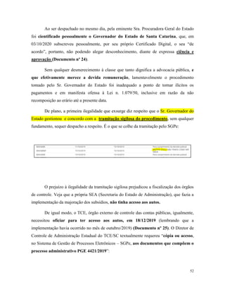 52
Ao ser despachado no mesmo dia, pela eminente Sra. Procuradora Geral do Estado
foi cientificado pessoalmente o Governador do Estado de Santa Catarina, que, em
03/10/2020 subscreveu pessoalmente, por seu próprio Certificado Digital, o seu “de
acordo”, portanto, não podendo alegar desconhecimento, diante de expressa ciência e
aprovação (Documento nº 24).
Sem qualquer desmerecimento à classe que tanto dignifica a advocacia pública, e
que efetivamente merece a devida remuneração, lamentavelmente o procedimento
tomado pelo Sr. Governador do Estado foi inadequado a ponto de tornar ilícitos os
pagamentos e em manifesta ofensa à Lei n. 1.079/50, inclusive em razão da não
recomposição ao erário até a presente data.
De plano, a primeira ilegalidade que exsurge diz respeito que o Sr. Governador do
Estado gestionou e concordo com a tramitação sigilosa do procedimento, sem qualquer
fundamento, sequer despacho a respeito. É o que se colhe da tramitação pelo SGPe:
O prejuízo à ilegalidade da tramitação sigilosa prejudicou a fiscalização dos órgãos
de controle. Veja que a própria SEA (Secretaria do Estado de Administração), que fazia a
implementação da majoração dos subsídios, não tinha acesso aos autos.
De igual modo, o TCE, órgão externo de controle das contas públicas, igualmente,
necessitou oficiar para ter acesso aos autos, em 18/12/2019 (lembrando que a
implementação havia ocorrido no mês de outubro/2019) (Documento nº 25). O Diretor de
Controle de Administração Estadual do TCE/SC textualmente requereu “cópia ou acesso,
no Sistema de Gestão de Processos Eletrônicos – SGPe, aos documentos que compõem o
processo administrativo PGE 4421/2019”:
 