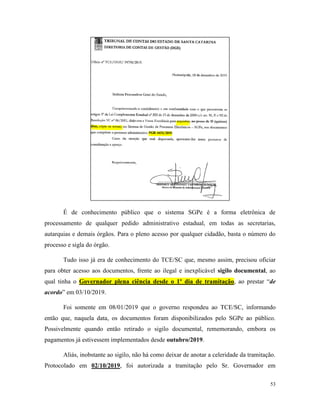 53
É de conhecimento público que o sistema SGPe é a forma eletrônica de
processamento de qualquer pedido administrativo estadual, em todas as secretarias,
autarquias e demais órgãos. Para o pleno acesso por qualquer cidadão, basta o número do
processo e sigla do órgão.
Tudo isso já era de conhecimento do TCE/SC que, mesmo assim, precisou oficiar
para obter acesso aos documentos, frente ao ilegal e inexplicável sigilo documental, ao
qual tinha o Governador plena ciência desde o 1º dia de tramitação, ao prestar “de
acordo” em 03/10/2019.
Foi somente em 08/01/2019 que o governo respondeu ao TCE/SC, informando
então que, naquela data, os documentos foram disponibilizados pelo SGPe ao público.
Possivelmente quando então retirado o sigilo documental, rememorando, embora os
pagamentos já estivessem implementados desde outubro/2019.
Aliás, inobstante ao sigilo, não há como deixar de anotar a celeridade da tramitação.
Protocolado em 02/10/2019, foi autorizada a tramitação pelo Sr. Governador em
 