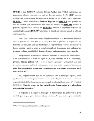 54
03/10/2019; Em 04/10/2019 subscrito Parecer Jurídico pela COJUR autorizando os
pagamentos salariais; reforçado com mais um Parecer Jurídico, de 07/10/2019, também
opinando pela implementação do pagamento; reforçado por um terceiro Parecer Jurídico de
08/10/2019, e ainda submetido ao Conselho Superior em 09/10/2019, cuja proposta de
voto foi acolhida por unanimidade; bem como, no mesmo dia 09/10/2019 acolhida a
proposta; seguindo-se de Decisão em 10/10/2019, remessa ao Secretário de Estado da
Administração que, em 14/10/2019 determinou a inclusão do aumento salarial na folha de
salários de todos.
Fato é que a tramitação sigilosa de processo em que o Sr. Governador gestionou
desde o primeiro dia, num total de 7 (sete) dias entre o protocolo e a aprovação no
Conselho Superior, sem qualquer fundamento, e flagrantemente contrária às disposições
legais, permitiu o dano ao erário e a implementação de despesa não autorizada por lei,
cessando qualquer possibilidade de controle pelos órgãos externos a tempo e modo.
Não por menos, a publicidade é primado elementar de qualquer ato administrativo,
e, por isso, contida não só no art. 37, caput, da CF, como no próprio art. 5º da Carta Magna,
portanto, cláusula pétrea: “LX - a lei só poderá restringir a publicidade dos atos
processuais quando a defesa da intimidade ou o interesse social o exigirem;”. In casu, o
sigilo da tramitação não decorreu da Lei, muito menos de qualquer despacho, o que é
ainda mais grave!
Ora, respeitosamente, não só por concordar com a tramitação sigilosa, como
igualmente por não tomar qualquer atitude para cessar a ilegalidade, manifesto o crime de
responsabilidade do Sr. Governador a respeito, pela conduta tipificada no art. 9º, ‘4’ da Lei
1.079/1950: “Expedir ordens ou fazer requisição de forma contrária às disposições
expressas da Constituição.”
A propósito, a evolução da legislação de transparência do gasto público (bem
retratada pelo próprio portal da transparência catarinense41
), cujo maior representante não
41
Disponível: http://www.transparencia.sc.gov.br/legislacao
 
